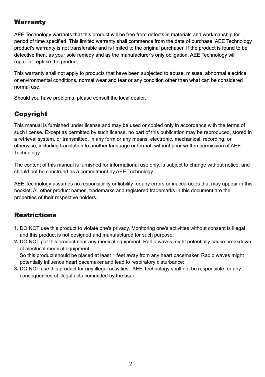     CopyrightThis  manual  is  furnished  under  license  and  may  be  used  or  copied  only  in  accordance  with  the  terms  of such  license.  Except  as  permitted  by  such  license,  no  part  of  this  publication  may  be  reproduced,  stored  in a  retrieval  system,  or  transmitted,  in  any  form  or  any  means,  electronic,  mechanical,  recording,  or otherwise,  including  translation  to  another  language  or  format,  without  prior  written  permission  of  AEE Technology.      WarrantyAEE  Technology  warrants  that  this  product  will  be  free  from  defects  in  materials  and  workmanship  for period  of  time  specified.  This  limited  warranty  shall  commence  from  the  date  of  purchase.  AEE  Technology product's  warranty  is  not  transferable  and  is  limited  to  the  original  purchaser.  If  the  product  is  found  to  be defective  then,  as  your  sole  remedy  and  as  the  manufacturer's  only  obligation,  AEE  Technology  will repair  or  replace  the  product. 2This  warranty  shall  not  apply  to  products  that  have  been  subjected  to  abuse,  misuse,  abnormal  electrical or  environmental  conditions,  normal  wear  and  tear  or  any  condition  other  than  what  can  be  considered normal  use.Should  you  have  problems,  please  consult  the  local  dealer.The  content  of  this  manual  is  furnished  for  informational  use  only,  is  subject  to  change  without  notice,  and should  not  be  construed  as  a  commitment  by  AEE  Technology.AEE  Technology  assumes  no  responsibility  or  liability  for  any  errors  or  inaccuracies  that  may  appear  in  this booklet.  All  other  product  names,  trademarks  and  registered  trademarks  in  this  document  are  the properties  of  their  respective  holders. 1.  DO  NOT  use  this  product  to  violate  one's  privacy.  Monitoring  one's  activities  without  consent  is  illegal         and  this  product  is  not  designed  and  manufactured  for  such  purpose; 2.  DO  NOT  put  this  product  near  any  medical  equipment.  Radio  waves  might  potentially  cause  breakdown        of  electrical  medical  equipment.         So  this  product  should  be  placed  at  least  1  feet  away  from  any  heart  pacemaker.  Radio  waves  might         potentially  influence  heart  pacemaker  and  lead  to  respiratory  disturbance;3.  DO  NOT  use  this  product  for  any  illegal  activities.    AEE  Technology  shall  not  be  responsible  for  any        consequences  of  illegal  acts  committed  by  the  user.Restrictions
