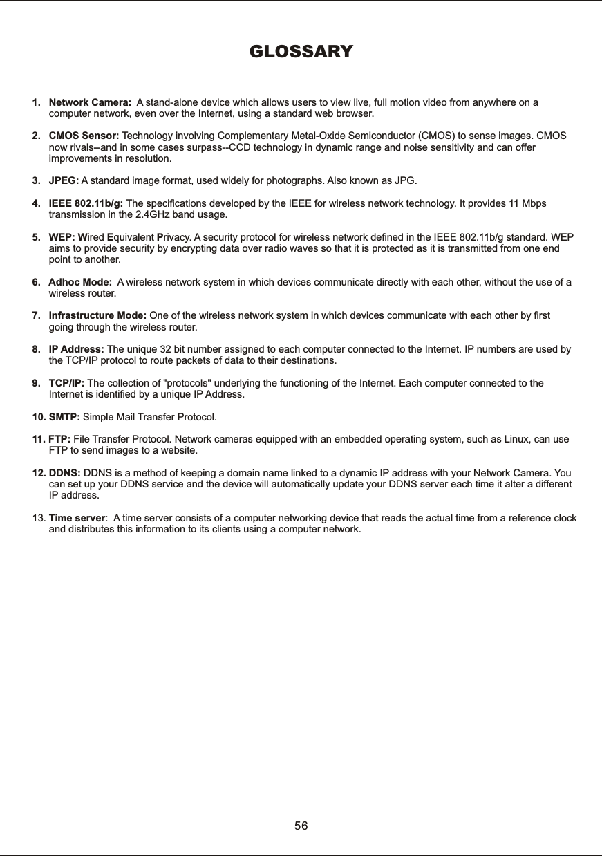 GLOSSARY1.      Network  Camera:    A  stand-alone  device  which  allows  users  to  view  live,  full  motion  video  from  anywhere  on  a             computer  network,  even  over  the  Internet,  using  a  standard  web  browser.2.      CMOS  Sensor:  Technology  involving  Complementary  Metal-Oxide  Semiconductor  (CMOS)  to  sense  images.  CMOS      now  rivals--and  in  some  cases  surpass--CCD  technology  in  dynamic  range  and  noise  sensitivity  and  can  offer             improvements  in  resolution. 3.      JPEG:  A  standard  image  format,  used  widely  for  photographs.  Also  known  as  JPG.4.      IEEE  802.11b/g: The  specifications  developed  by  the  IEEE  for  wireless  network  technology.  It  provides  11  Mbps             transmission  in  the  2.4GHz  band usage.5.      WEP:  Wired  Equivalent  Privacy.  A  security  protocol  for  wireless  network  defined  in  the  IEEE  802.11b/g  standard.  WEP            aims  to  provide  security  by  encrypting  data  over  radio  waves  so  that  it  is  protected as  it  is  transmitted  from  one  end             point  to  another.6.      Adhoc  Mode:    A  wireless  network  system  in  which  devices  communicate  directly  with  each  other,  without  the  use  of  a       wireless  router.7.      Infrastructure  Mode:  One  of  the  wireless  network  system  in  which  devices  communicate  with  each  other  by  first             going  through  the  wireless  router. 8.      IP  Address:  The  unique  32  bit  number  assigned  to  each  computer  connected  to  the  Internet.  IP  numbers  are  used  by       the  TCP/IP  protocol  to  route  packets  of  data  to  their  destinations. 9.      TCP/IP:  The  collection  of  "protocols"  underlying  the  functioning  of  the  Internet.  Each  computer  connected  to  the       Internet  is  identified  by  a  unique  IP  Address.10.  SMTP:  Simple  Mail  Transfer  Protocol.11.  FTP:  File  Transfer  Protocol.  Network  cameras  equipped  with  an  embedded  operating  system,  such  as  Linux, can use             FTP  to  send  images  to  a  website.12. DDNS:  DDNS  is  a  method  of  keeping  a  domain  name  linked  to  a  dynamic  IP  address  with  your  Network  Camera.  You            can  set  up  your  DDNS  service  and  the  device  will  automatically  update  your  DDNS  server  each  time  it  alter  a  different             IP  address.13.  Time  server:   A  time  server  consists  of  a  computer  networking  device  that  reads  the  actual  time  from  a  reference  clock            and  distributes  this  information  to  its  clients  using  a  computer  network. 56