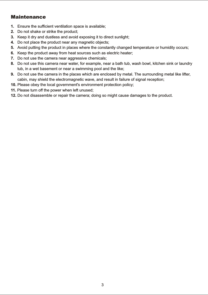 1.      Ensure  the  sufficient  ventilation  space  is  available;2.      Do  not  shake  or  strike  the  product;3.      Keep  it  dry  and  dustless  and  avoid  exposing  it  to  direct  sunlight;4.      Do  not  place  the  product  near  any  magnetic  objects; 5.      Avoid  putting  the  product  in  places  where  the  constantly  changed  temperature  or  humidity  occurs;6.      Keep  the  product  away  from  heat  sources  such  as  electric  heater;7.      Do  not  use  the  camera  near  aggressive  chemicals;8.      Do  not  use  this  camera  near  water,  for  example,  near  a  bath  tub,  wash  bowl,  kitchen  sink  or  laundry             tub,  in  a  wet  basement  or  near  a  swimming  pool  and  the  like;9.      Do  not  use  the  camera  in  the  places  which  are  enclosed  by  metal.  The  surrounding  metal  like  lifter,             cabin,  may  shield  the  electromagnetic  wave,  and  result  in  failure  of  signal  reception;10. Please  obey  the  local  government's  environment  protection  policy;11.  Please  turn  off  the  power  when  left  unused;12.  Do  not  disassemble  or  repair  the  camera;  doing  so  might  cause  damages  to  the  product.Maintenance3