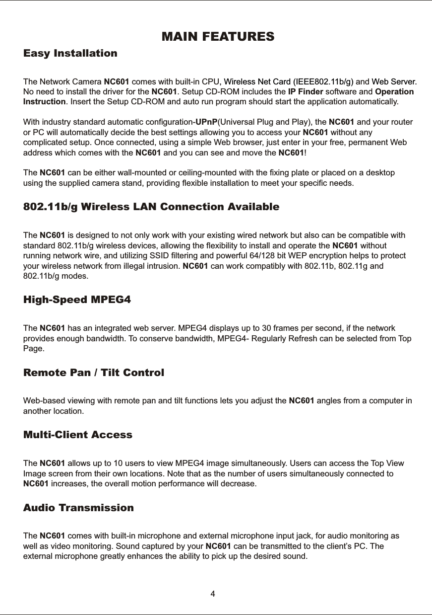 MAIN  FEATURESEasy  InstallationThe  Network  Camera  NC601  comes  with  built-in  CPU and No  need  to  install  the  driver  for  the  NC601.  Setup  CD-ROM  includes  the  IP  Finder  software  and  Operation Instruction.  Insert  the  Setup  CD-ROM  and  auto  run  program  should  start  the  application  automatically.With  industry  standard  automatic  configuration-UPnP(Universal  Plug  and  Play),  the  NC601  and  your  router or  PC  will  automatically  decide  the  best  settings  allowing  you  to  access  your  NC601  without  any complicated  setup.  Once  connected,  using  a  simple  Web  browser,  just  enter  in  your  free,  permanent  Web address  which  comes  with  the  NC601  and  you  can  see  and  move  the  NC601! The  NC601  can  be  either  wall-mounted  or  ceiling-mounted  with  the  fixing  plate  or  placed  on  a  desktop using  the  supplied  camera  stand,  providing  flexible  installation  to  meet  your  specific  needs.802.11b/g  Wireless  LAN  Connection  AvailableThe  NC601  is  designed  to  not  only  work  with  your  existing  wired  network  but  also  can  be  compatible  with standard  802.11b/g  wireless  devices,  allowing  the  flexibility  to  install  and  operate  the  NC601  without running  network  wire,  and  utilizing  SSID  filtering  and  powerful  64/128  bit  WEP  encryption  helps  to  protect your  wireless  network  from  illegal  intrusion.  NC601  can  work  compatibly  with  802.11b,  802.11g  and 802.11b/g  modes.High-Speed  MPEG4The  NC601  has  an  integrated  web  server.  MPEG4  displays  up  to  30  frames  per  second,  if  the  network provides  enough  bandwidth.  To  conserve  bandwidth,  MPEG4-  Regularly  Refresh  can  be  selected  from  Top Page.Remote  Pan  /  Tilt  Control Web-based  viewing  with  remote  pan  and  tilt  functions  lets  you  adjust  the  NC601  angles  from  a  computer  inanother  location.Multi-Client  Access The  NC601  allows  up  to  10  users  to  view  MPEG4  image  simultaneously.  Users  can  access  the  Top   View Image  screen  from  their  own  locations.  Note  that  as  the  number  of  users  simultaneously  connected  to NC601  increases,  the  overall  motion  performance  will  decrease.Audio  TransmissionThe  NC601  comes  with  built-in  microphone  and  external  microphone  input  jack,  for  audio  monitoring  as well  as  video  monitoring.  Sound  captured  by  your  NC601  can  be  transmitted  to  the  client&rsquo;s  PC.  The external  microphone  greatly  enhances  the  ability  to  pick  up  the  desired  sound.  ,  Wireless  Net  Card  (IEEE802.11b/g)  Web Server. 4