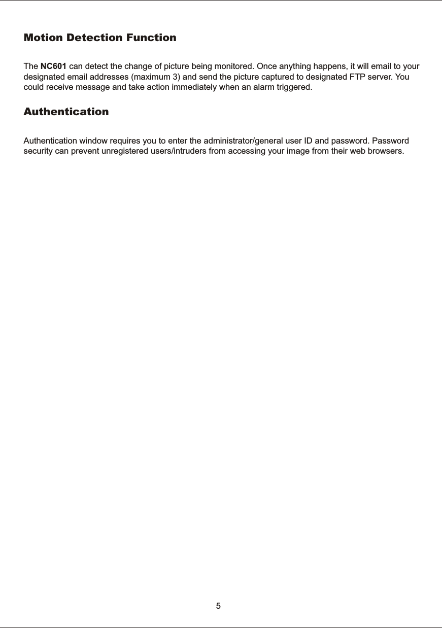 5Motion  Detection  FunctionThe  NC601  can  detect  the  change  of  picture  being  monitored.  Once  anything  happens,  it  will  email  to  yourdesignated  email  addresses  (maximum  3)  and  send  the  picture  captured  to  designated  FTP  server.  You could  receive  message  and  take  action  immediately  when  an  alarm  triggered.Authentication Authentication  window  requires  you  to  enter  the  administrator/general  user  ID  and  password.  Password security  can  prevent  unregistered  users/intruders  from  accessing  your  image  from  their  web  browsers. 