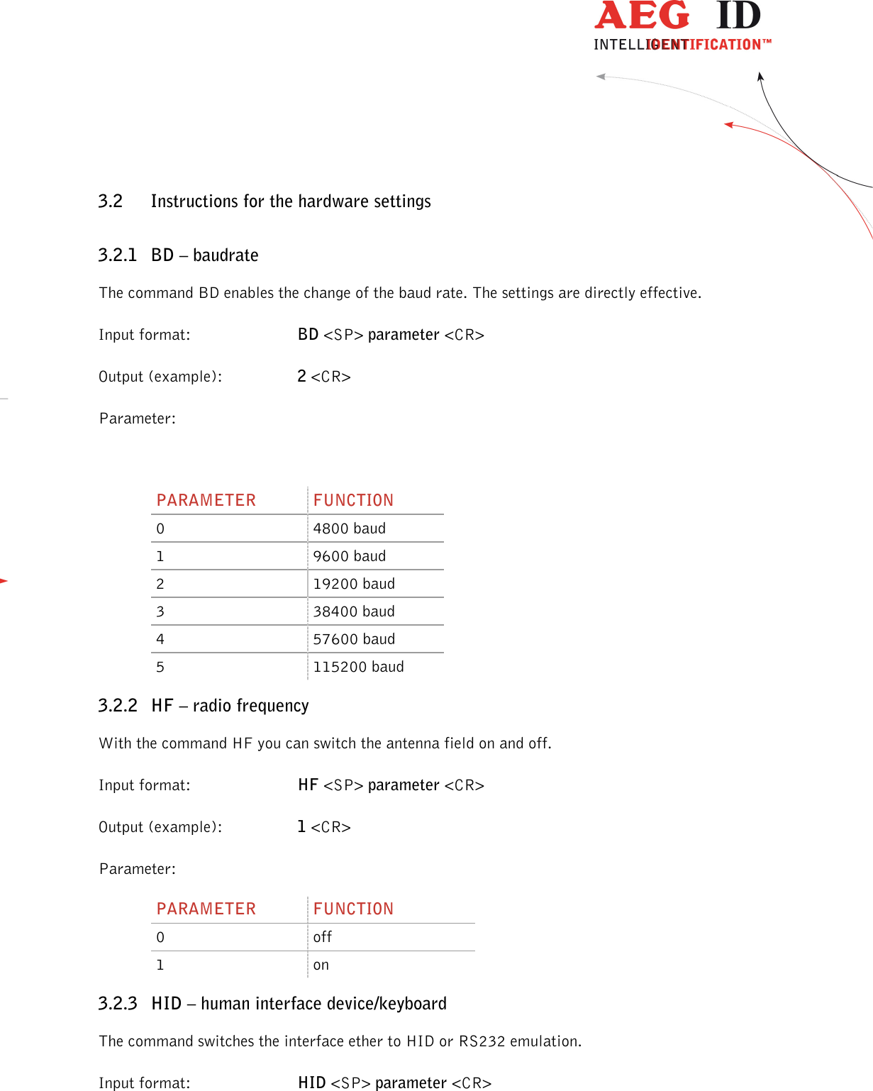                  --------------------------------------------------------------------------------11/45--------------------------------------------------------------------------------  3.2 Instructions for the hardware settings 3.2.1 BD – baudrate The command BD enables the change of the baud rate. The settings are directly effective. Input format:  BD &lt;SP&gt; parameter &lt;CR&gt; Output (example):  2 &lt;CR&gt; Parameter:  PARAMETER  FUNCTION 0  4800 baud 1  9600 baud 2  19200 baud 3  38400 baud 4  57600 baud 5  115200 baud 3.2.2 HF – radio frequency With the command HF you can switch the antenna field on and off. Input format:  HF &lt;SP&gt; parameter &lt;CR&gt; Output (example):  1 &lt;CR&gt; Parameter: PARAMETER  FUNCTION 0  off 1  on 3.2.3 HID – human interface device/keyboard The command switches the interface ether to HID or RS232 emulation. Input format:  HID &lt;SP&gt; parameter &lt;CR&gt; 