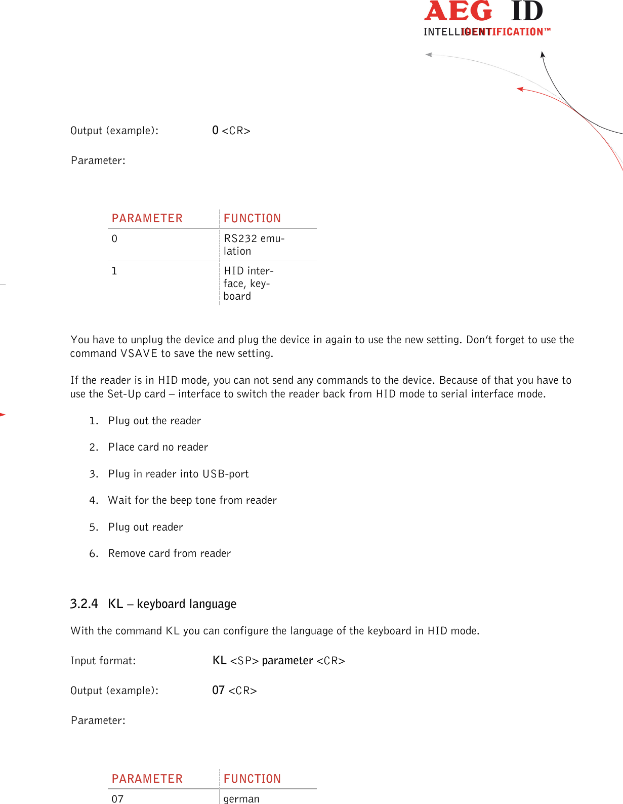                  --------------------------------------------------------------------------------12/45--------------------------------------------------------------------------------  Output (example):  0 &lt;CR&gt; Parameter:  PARAMETER  FUNCTION 0  RS232 emu-lation 1  HID inter-face, key-board  You have to unplug the device and plug the device in again to use the new setting. Don’t forget to use the command VSAVE to save the new setting. If the reader is in HID mode, you can not send any commands to the device. Because of that you have to use the Set-Up card – interface to switch the reader back from HID mode to serial interface mode. 1. Plug out the reader 2. Place card no reader 3. Plug in reader into USB-port 4. Wait for the beep tone from reader 5. Plug out reader 6. Remove card from reader  3.2.4 KL – keyboard language With the command KL you can configure the language of the keyboard in HID mode. Input format:  KL &lt;SP&gt; parameter &lt;CR&gt; Output (example):  07 &lt;CR&gt; Parameter:  PARAMETER  FUNCTION 07  german 
