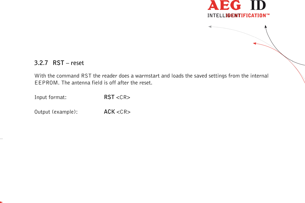                  --------------------------------------------------------------------------------14/45--------------------------------------------------------------------------------  3.2.7 RST – reset With the command RST the reader does a warmstart and loads the saved settings from the internal EEPROM. The antenna field is off after the reset. Input format:  RST &lt;CR&gt; Output (example):  ACK &lt;CR&gt;  