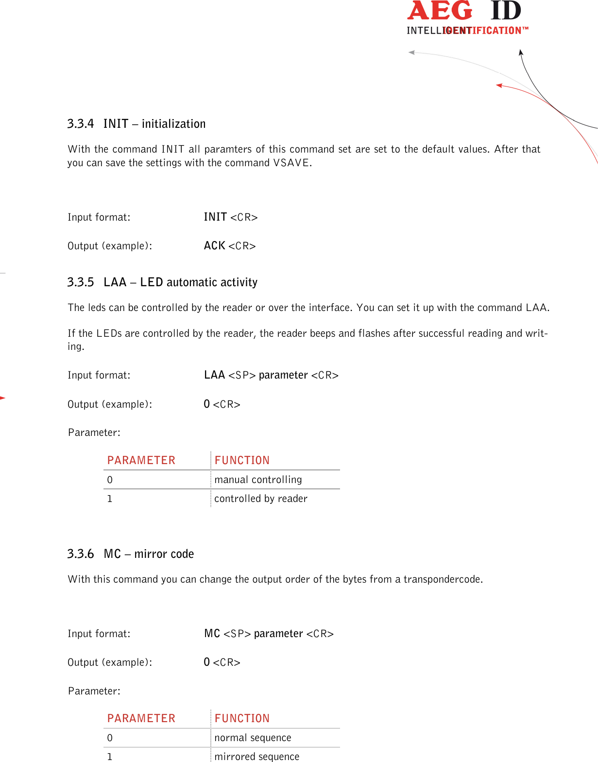                  --------------------------------------------------------------------------------18/45--------------------------------------------------------------------------------  3.3.4 INIT – initialization With the command INIT all paramters of this command set are set to the default values. After that you can save the settings with the command VSAVE.  Input format:  INIT &lt;CR&gt; Output (example):  ACK &lt;CR&gt; 3.3.5 LAA – LED automatic activity The leds can be controlled by the reader or over the interface. You can set it up with the command LAA. If the LEDs are controlled by the reader, the reader beeps and flashes after successful reading and writ-ing.  Input format:  LAA &lt;SP&gt; parameter &lt;CR&gt; Output (example):  0 &lt;CR&gt; Parameter: PARAMETER  FUNCTION 0  manual controlling 1  controlled by reader  3.3.6 MC – mirror code With this command you can change the output order of the bytes from a transpondercode.  Input format:  MC &lt;SP&gt; parameter &lt;CR&gt; Output (example):  0 &lt;CR&gt; Parameter: PARAMETER  FUNCTION 0  normal sequence 1  mirrored sequence 