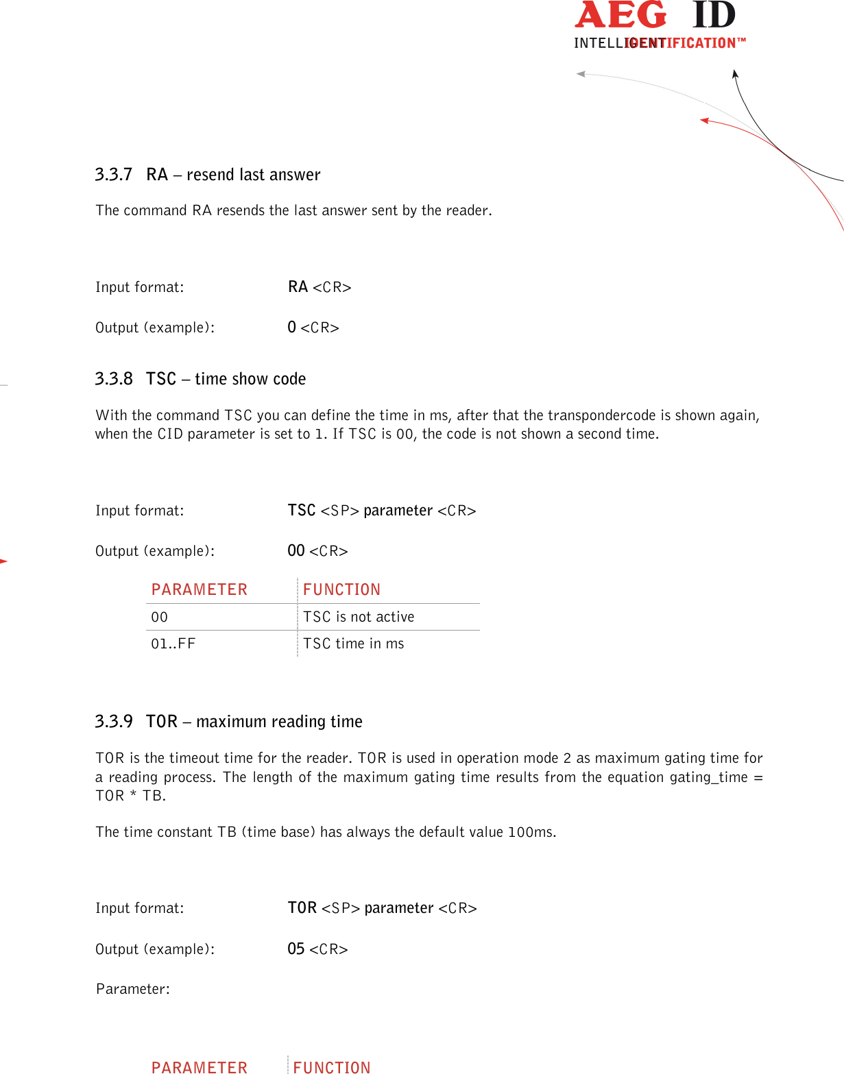                  --------------------------------------------------------------------------------19/45--------------------------------------------------------------------------------  3.3.7 RA – resend last answer The command RA resends the last answer sent by the reader.  Input format:  RA &lt;CR&gt; Output (example):  0 &lt;CR&gt; 3.3.8 TSC – time show code With the command TSC you can define the time in ms, after that the transpondercode is shown again, when the CID parameter is set to 1. If TSC is 00, the code is not shown a second time.  Input format:  TSC &lt;SP&gt; parameter &lt;CR&gt; Output (example):  00 &lt;CR&gt; PARAMETER  FUNCTION 00  TSC is not active 01..FF  TSC time in ms  3.3.9 TOR – maximum reading time TOR is the timeout time for the reader. TOR is used in operation mode 2 as maximum gating time for a reading process. The length of the maximum gating time results from the equation gating_time = TOR * TB. The time constant TB (time base) has always the default value 100ms.  Input format:  TOR &lt;SP&gt; parameter &lt;CR&gt; Output (example):  05 &lt;CR&gt; Parameter:  PARAMETER  FUNCTION 