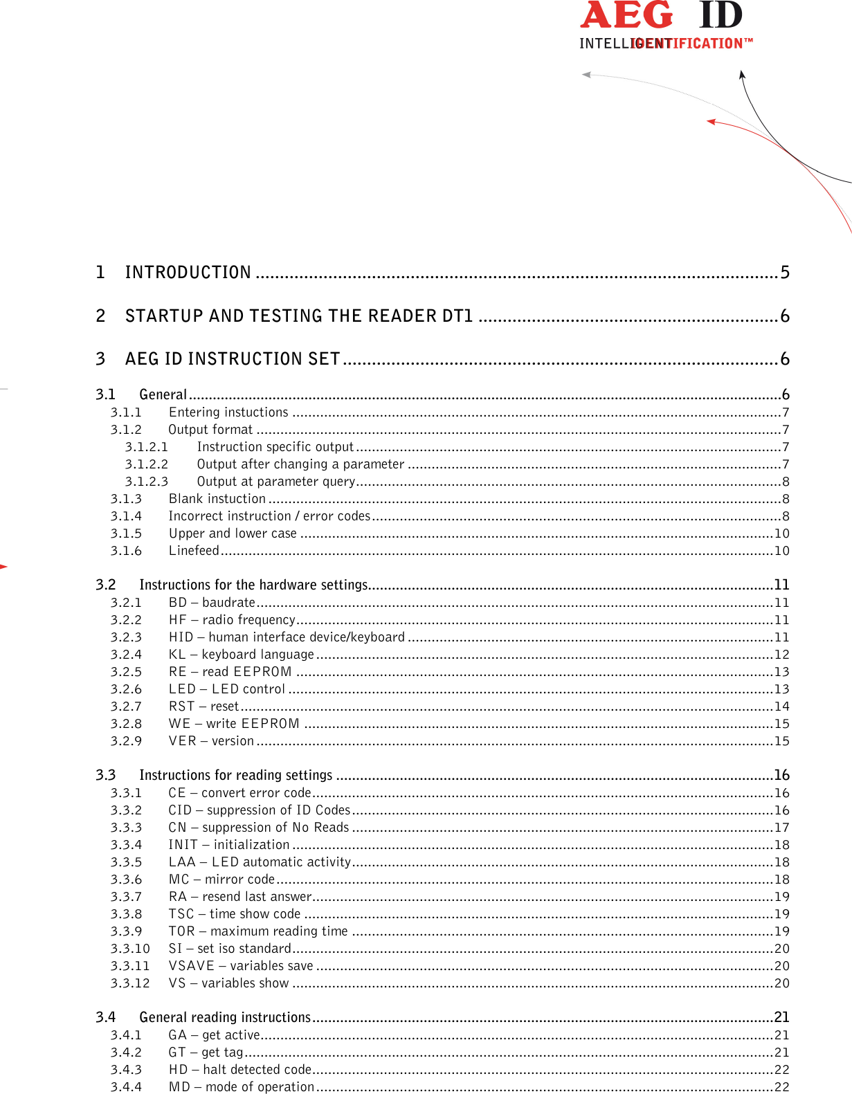                  --------------------------------------------------------------------------------2/45--------------------------------------------------------------------------------      1 INTRODUCTION ............................................................................................................ 5 2 STARTUP AND TESTING THE READER DT1 .............................................................. 6 3 AEG ID INSTRUCTION SET .......................................................................................... 6 3.1 General ..................................................................................................................................................... 6 3.1.1 Entering instuctions ........................................................................................................................... 7 3.1.2 Output format .................................................................................................................................... 7 3.1.2.1 Instruction specific output ........................................................................................................... 7 3.1.2.2 Output after changing a parameter .............................................................................................. 7 3.1.2.3 Output at parameter query ........................................................................................................... 8 3.1.3 Blank instuction ................................................................................................................................. 8 3.1.4 Incorrect instruction / error codes ....................................................................................................... 8 3.1.5 Upper and lower case ....................................................................................................................... 10 3.1.6 Linefeed ........................................................................................................................................... 10 3.2 Instructions for the hardware settings...................................................................................................... 11 3.2.1 BD – baudrate .................................................................................................................................. 11 3.2.2 HF – radio frequency ........................................................................................................................ 11 3.2.3 HID – human interface device/keyboard ............................................................................................ 11 3.2.4 KL – keyboard language ................................................................................................................... 12 3.2.5 RE – read EEPROM ........................................................................................................................ 13 3.2.6 LED – LED control .......................................................................................................................... 13 3.2.7 RST – reset ...................................................................................................................................... 14 3.2.8 WE – write EEPROM ...................................................................................................................... 15 3.2.9 VER – version .................................................................................................................................. 15 3.3 Instructions for reading settings .............................................................................................................. 16 3.3.1 CE – convert error code .................................................................................................................... 16 3.3.2 CID – suppression of ID Codes .......................................................................................................... 16 3.3.3 CN – suppression of No Reads .......................................................................................................... 17 3.3.4 INIT – initialization ......................................................................................................................... 18 3.3.5 LAA – LED automatic activity .......................................................................................................... 18 3.3.6 MC – mirror code ............................................................................................................................. 18 3.3.7 RA – resend last answer .................................................................................................................... 19 3.3.8 TSC – time show code ...................................................................................................................... 19 3.3.9 TOR – maximum reading time .......................................................................................................... 19 3.3.10 SI – set iso standard ......................................................................................................................... 20 3.3.11 VSAVE – variables save ................................................................................................................... 20 3.3.12 VS – variables show ......................................................................................................................... 20 3.4 General reading instructions .................................................................................................................... 21 3.4.1 GA – get active ................................................................................................................................. 21 3.4.2 GT – get tag ..................................................................................................................................... 21 3.4.3 HD – halt detected code .................................................................................................................... 22 3.4.4 MD – mode of operation ................................................................................................................... 22 