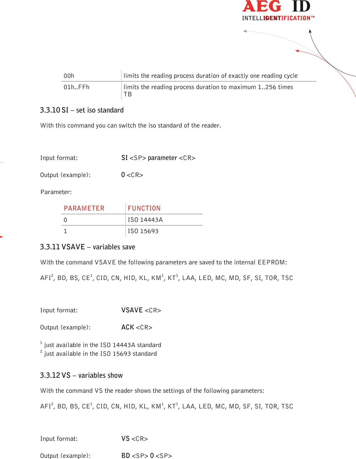                  --------------------------------------------------------------------------------20/45--------------------------------------------------------------------------------  00h  limits the reading process duration of exactly one reading cycle 01h..FFh  limits the reading process duration to maximum 1..256 times TB 3.3.10 SI – set iso standard With this command you can switch the iso standard of the reader.  Input format:  SI &lt;SP&gt; parameter &lt;CR&gt; Output (example):  0 &lt;CR&gt; Parameter: PARAMETER  FUNCTION 0  ISO 14443A 1  ISO 15693 3.3.11 VSAVE – variables save With the command VSAVE the following parameters are saved to the internal EEPROM: AFI2, BD, BS, CE1, CID, CN, HID, KL, KM1, KT1, LAA, LED, MC, MD, SF, SI, TOR, TSC  Input format:  VSAVE &lt;CR&gt; Output (example):  ACK &lt;CR&gt; 1 just available in the ISO 14443A standard 2 just available in the ISO 15693 standard 3.3.12 VS – variables show With the command VS the reader shows the settings of the following parameters: AFI2, BD, BS, CE1, CID, CN, HID, KL, KM1, KT1, LAA, LED, MC, MD, SF, SI, TOR, TSC  Input format:  VS &lt;CR&gt; Output (example):  BD &lt;SP&gt; 0 &lt;SP&gt; 