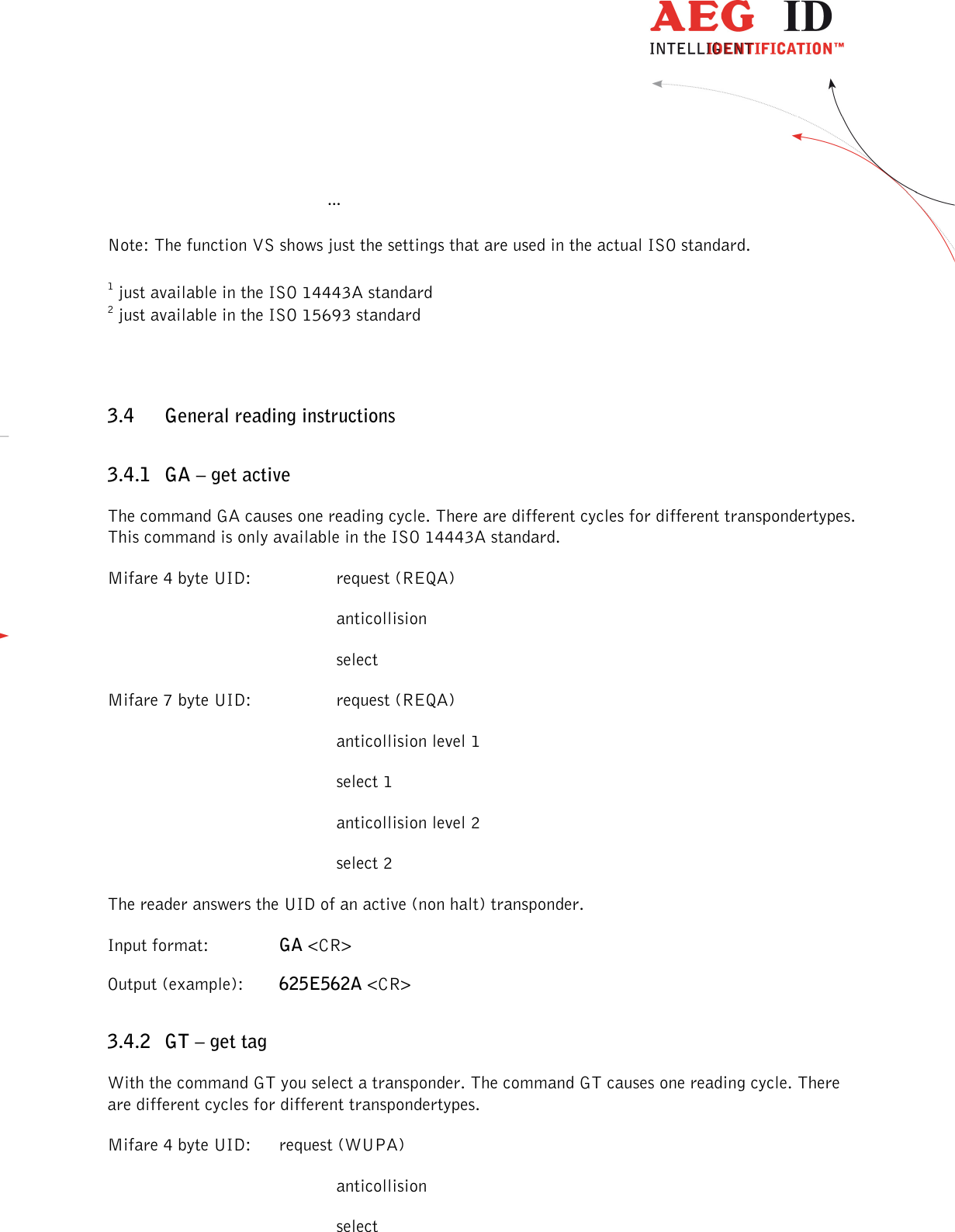                 --------------------------------------------------------------------------------21/45--------------------------------------------------------------------------------    … Note: The function VS shows just the settings that are used in the actual ISO standard. 1 just available in the ISO 14443A standard 2 just available in the ISO 15693 standard 3.4 General reading instructions 3.4.1 GA – get active The command GA causes one reading cycle. There are different cycles for different transpondertypes. This command is only available in the ISO 14443A standard. Mifare 4 byte UID:    request (REQA)         anticollision         select Mifare 7 byte UID:    request (REQA)         anticollision level 1         select 1         anticollision level 2         select 2 The reader answers the UID of an active (non halt) transponder. Input format:    GA &lt;CR&gt; Output (example):  625E562A &lt;CR&gt; 3.4.2 GT – get tag With the command GT you select a transponder. The command GT causes one reading cycle. There are different cycles for different transpondertypes. Mifare 4 byte UID:  request (WUPA)         anticollision         select 