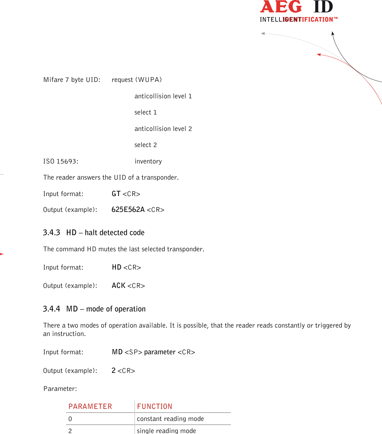                  --------------------------------------------------------------------------------22/45--------------------------------------------------------------------------------  Mifare 7 byte UID:  request (WUPA)         anticollision level 1         select 1         anticollision level 2         select 2 ISO 15693:      inventory The reader answers the UID of a transponder. Input format:    GT &lt;CR&gt; Output (example):  625E562A &lt;CR&gt; 3.4.3 HD – halt detected code The command HD mutes the last selected transponder. Input format:    HD &lt;CR&gt; Output (example):  ACK &lt;CR&gt; 3.4.4 MD – mode of operation There a two modes of operation available. It is possible, that the reader reads constantly or triggered by an instruction. Input format:    MD &lt;SP&gt; parameter &lt;CR&gt; Output (example):  2 &lt;CR&gt; Parameter: PARAMETER  FUNCTION 0  constant reading mode 2  single reading mode 