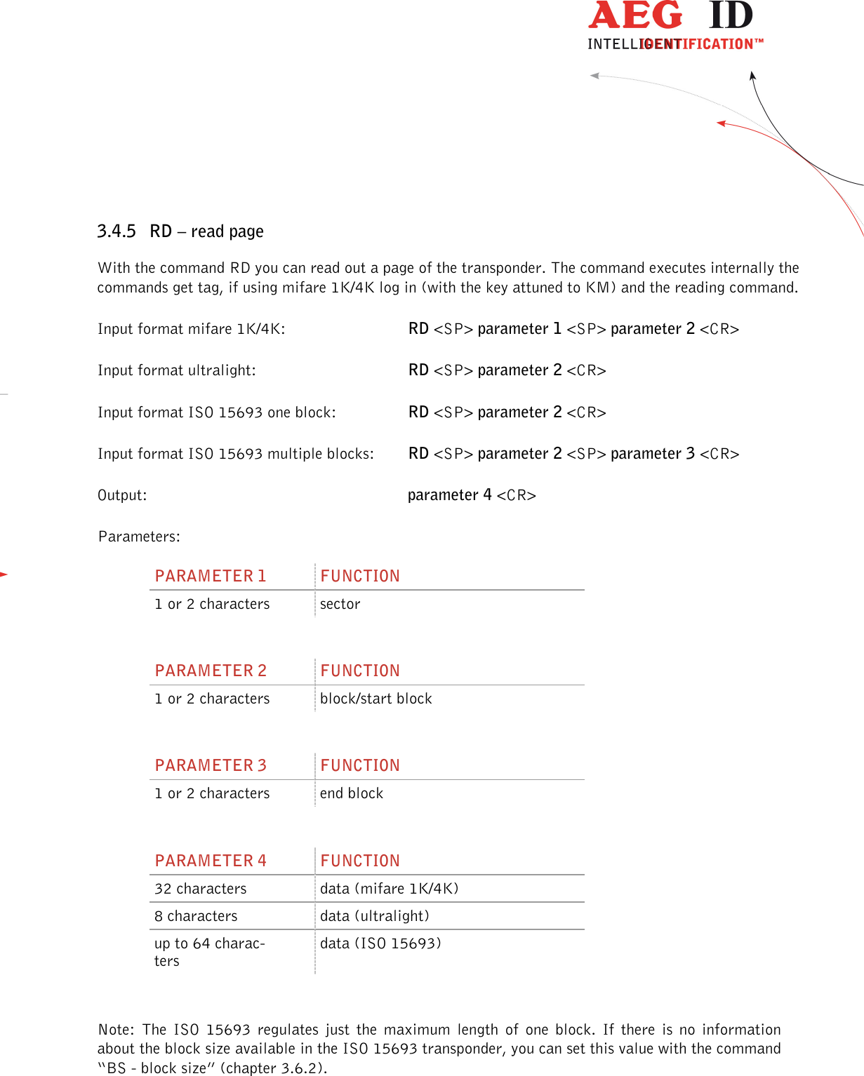                  --------------------------------------------------------------------------------23/45--------------------------------------------------------------------------------   3.4.5 RD – read page With the command RD you can read out a page of the transponder. The command executes internally the commands get tag, if using mifare 1K/4K log in (with the key attuned to KM) and the reading command. Input format mifare 1K/4K:      RD &lt;SP&gt; parameter 1 &lt;SP&gt; parameter 2 &lt;CR&gt; Input format ultralight:      RD &lt;SP&gt; parameter 2 &lt;CR&gt; Input format ISO 15693 one block:    RD &lt;SP&gt; parameter 2 &lt;CR&gt; Input format ISO 15693 multiple blocks:  RD &lt;SP&gt; parameter 2 &lt;SP&gt; parameter 3 &lt;CR&gt; Output:           parameter 4 &lt;CR&gt; Parameters: PARAMETER 1  FUNCTION 1 or 2 characters  sector  PARAMETER 2  FUNCTION 1 or 2 characters  block/start block  PARAMETER 3  FUNCTION 1 or 2 characters  end block  PARAMETER 4  FUNCTION 32 characters  data (mifare 1K/4K) 8 characters  data (ultralight) up to 64 charac-ters data (ISO 15693)  Note:  The  ISO  15693  regulates  just  the  maximum  length  of  one  block.  If  there  is  no  information about the block size available in the ISO 15693 transponder, you can set this value with the command “BS - block size” (chapter 3.6.2). 