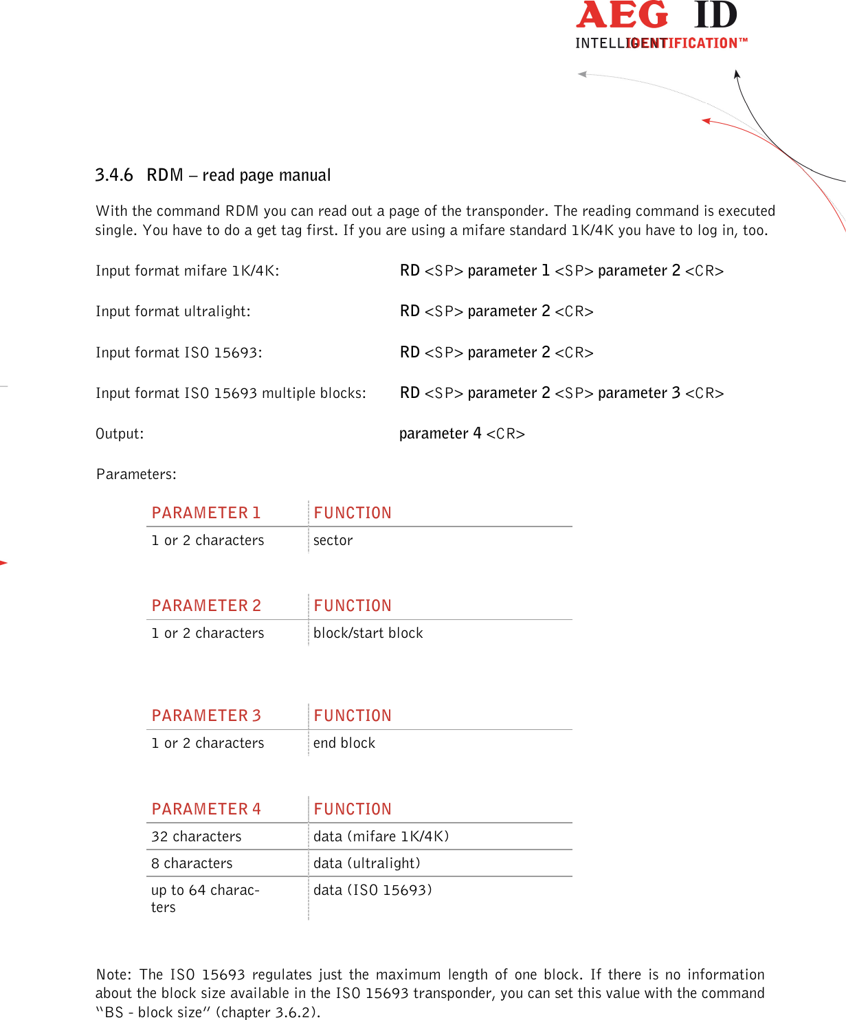                  --------------------------------------------------------------------------------24/45--------------------------------------------------------------------------------  3.4.6 RDM – read page manual With the command RDM you can read out a page of the transponder. The reading command is executed single. You have to do a get tag first. If you are using a mifare standard 1K/4K you have to log in, too. Input format mifare 1K/4K:      RD &lt;SP&gt; parameter 1 &lt;SP&gt; parameter 2 &lt;CR&gt; Input format ultralight:      RD &lt;SP&gt; parameter 2 &lt;CR&gt; Input format ISO 15693:      RD &lt;SP&gt; parameter 2 &lt;CR&gt; Input format ISO 15693 multiple blocks:  RD &lt;SP&gt; parameter 2 &lt;SP&gt; parameter 3 &lt;CR&gt; Output:           parameter 4 &lt;CR&gt; Parameters: PARAMETER 1  FUNCTION 1 or 2 characters  sector  PARAMETER 2  FUNCTION 1 or 2 characters  block/start block   PARAMETER 3  FUNCTION 1 or 2 characters  end block  PARAMETER 4  FUNCTION 32 characters  data (mifare 1K/4K) 8 characters  data (ultralight) up to 64 charac-ters data (ISO 15693)  Note:  The  ISO  15693  regulates  just  the  maximum  length  of  one  block.  If  there  is  no  information about the block size available in the ISO 15693 transponder, you can set this value with the command “BS - block size” (chapter 3.6.2).  