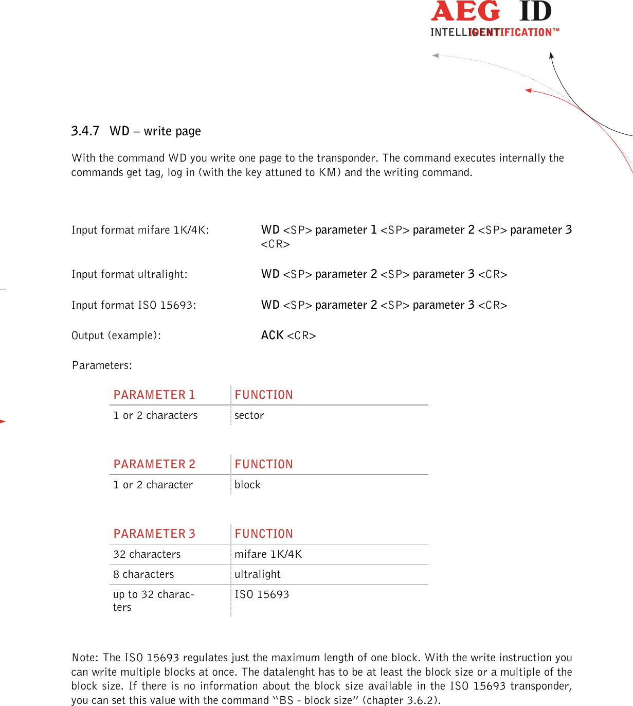                  --------------------------------------------------------------------------------25/45--------------------------------------------------------------------------------  3.4.7 WD – write page With the command WD you write one page to the transponder. The command executes internally the commands get tag, log in (with the key attuned to KM) and the writing command.  Input format mifare 1K/4K:  WD &lt;SP&gt; parameter 1 &lt;SP&gt; parameter 2 &lt;SP&gt; parameter 3 &lt;CR&gt; Input format ultralight:    WD &lt;SP&gt; parameter 2 &lt;SP&gt; parameter 3 &lt;CR&gt; Input format ISO 15693:    WD &lt;SP&gt; parameter 2 &lt;SP&gt; parameter 3 &lt;CR&gt; Output (example):      ACK &lt;CR&gt; Parameters: PARAMETER 1  FUNCTION 1 or 2 characters  sector  PARAMETER 2  FUNCTION 1 or 2 character  block  PARAMETER 3  FUNCTION 32 characters  mifare 1K/4K 8 characters  ultralight up to 32 charac-ters ISO 15693  Note: The ISO 15693 regulates just the maximum length of one block. With the write instruction you can write multiple blocks at once. The datalenght has to be at least the block size or a multiple of the block size. If  there  is no  information  about the  block size  available in the  ISO 15693 transponder, you can set this value with the command “BS - block size” (chapter 3.6.2).  