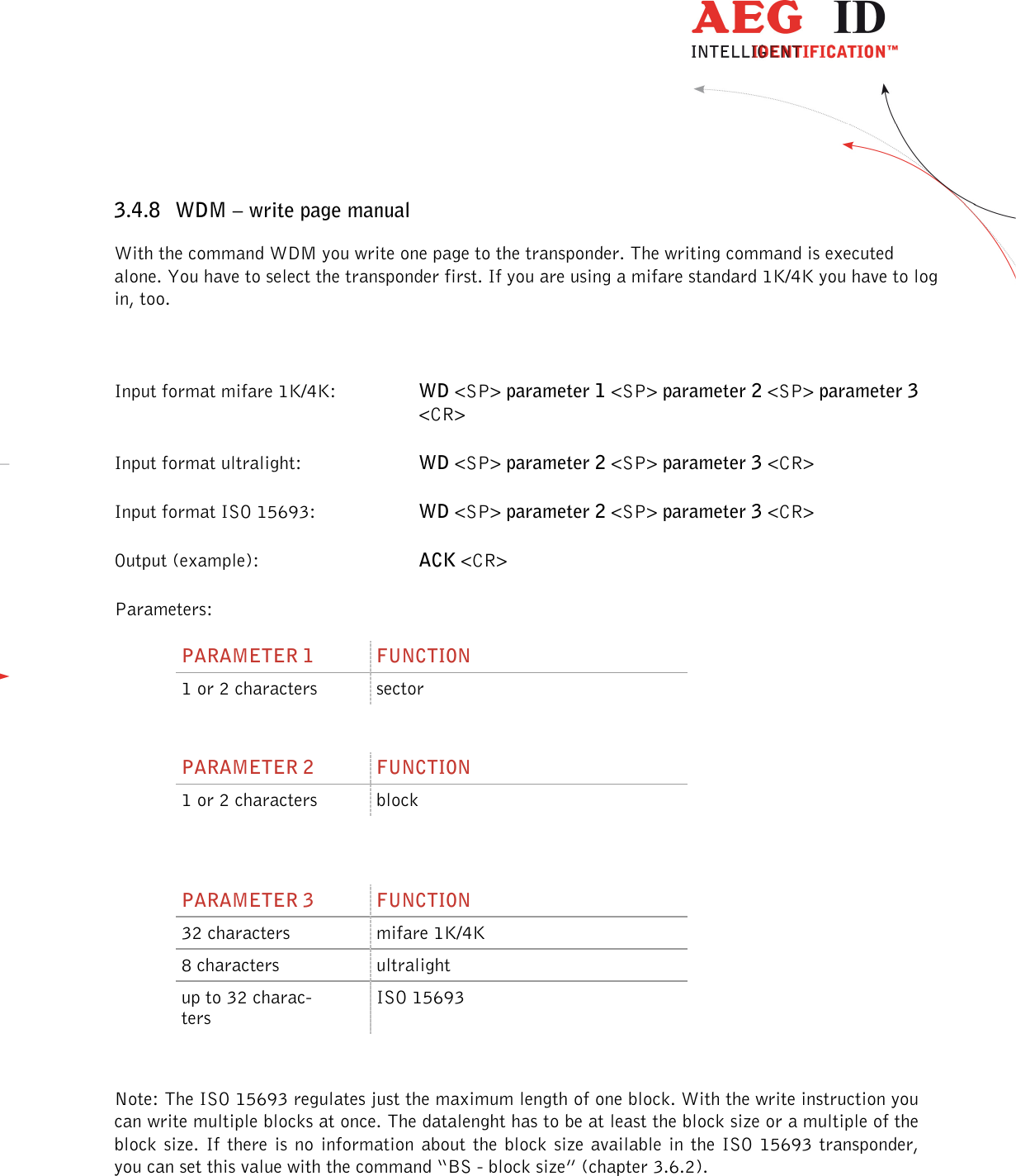                  --------------------------------------------------------------------------------26/45--------------------------------------------------------------------------------  3.4.8 WDM – write page manual With the command WDM you write one page to the transponder. The writing command is executed alone. You have to select the transponder first. If you are using a mifare standard 1K/4K you have to log in, too.  Input format mifare 1K/4K:  WD &lt;SP&gt; parameter 1 &lt;SP&gt; parameter 2 &lt;SP&gt; parameter 3 &lt;CR&gt; Input format ultralight:    WD &lt;SP&gt; parameter 2 &lt;SP&gt; parameter 3 &lt;CR&gt; Input format ISO 15693:    WD &lt;SP&gt; parameter 2 &lt;SP&gt; parameter 3 &lt;CR&gt; Output (example):      ACK &lt;CR&gt; Parameters: PARAMETER 1  FUNCTION 1 or 2 characters  sector  PARAMETER 2  FUNCTION 1 or 2 characters  block   PARAMETER 3  FUNCTION 32 characters  mifare 1K/4K 8 characters  ultralight up to 32 charac-ters ISO 15693  Note: The ISO 15693 regulates just the maximum length of one block. With the write instruction you can write multiple blocks at once. The datalenght has to be at least the block size or a multiple of the block size. If  there  is no  information  about the  block size  available in the  ISO 15693 transponder, you can set this value with the command “BS - block size” (chapter 3.6.2). 