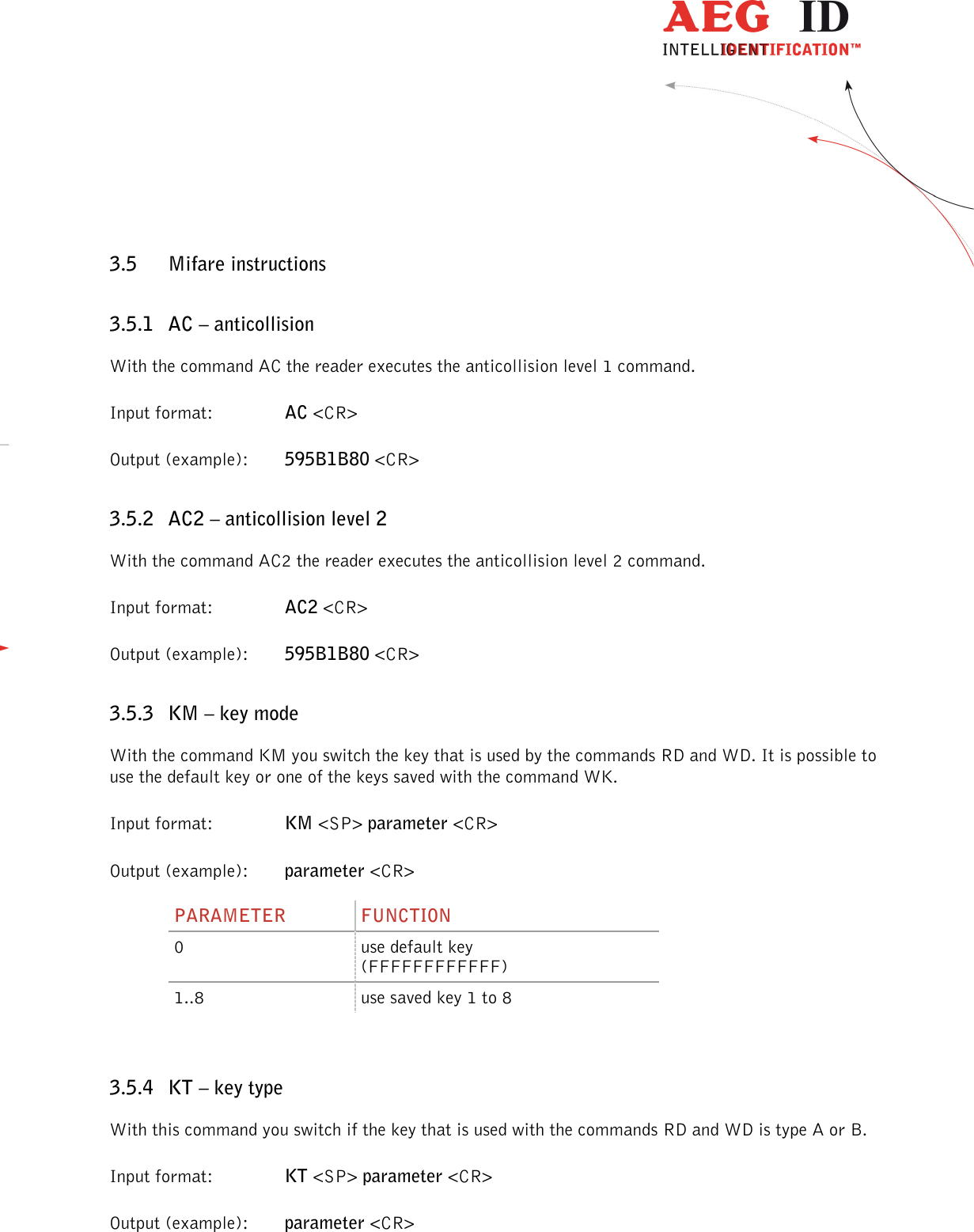                  --------------------------------------------------------------------------------27/45--------------------------------------------------------------------------------  3.5 Mifare instructions 3.5.1 AC – anticollision With the command AC the reader executes the anticollision level 1 command. Input format:    AC &lt;CR&gt; Output (example):  595B1B80 &lt;CR&gt; 3.5.2 AC2 – anticollision level 2 With the command AC2 the reader executes the anticollision level 2 command. Input format:    AC2 &lt;CR&gt; Output (example):  595B1B80 &lt;CR&gt; 3.5.3 KM – key mode With the command KM you switch the key that is used by the commands RD and WD. It is possible to use the default key or one of the keys saved with the command WK. Input format:    KM &lt;SP&gt; parameter &lt;CR&gt; Output (example):  parameter &lt;CR&gt; PARAMETER  FUNCTION 0  use default key (FFFFFFFFFFFF) 1..8  use saved key 1 to 8  3.5.4 KT – key type With this command you switch if the key that is used with the commands RD and WD is type A or B. Input format:    KT &lt;SP&gt; parameter &lt;CR&gt; Output (example):  parameter &lt;CR&gt; 