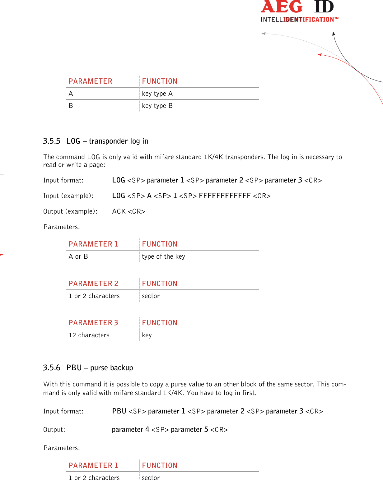                  --------------------------------------------------------------------------------28/45--------------------------------------------------------------------------------  PARAMETER  FUNCTION A  key type A B  key type B  3.5.5 LOG – transponder log in The command LOG is only valid with mifare standard 1K/4K transponders. The log in is necessary to read or write a page: Input format:    LOG &lt;SP&gt; parameter 1 &lt;SP&gt; parameter 2 &lt;SP&gt; parameter 3 &lt;CR&gt; Input (example):  LOG &lt;SP&gt; A &lt;SP&gt; 1 &lt;SP&gt; FFFFFFFFFFFF &lt;CR&gt; Output (example):  ACK &lt;CR&gt; Parameters: PARAMETER 1  FUNCTION A or B  type of the key  PARAMETER 2  FUNCTION 1 or 2 characters  sector  PARAMETER 3  FUNCTION 12 characters  key  3.5.6 PBU – purse backup With this command it is possible to copy a purse value to an other block of the same sector. This com-mand is only valid with mifare standard 1K/4K. You have to log in first. Input format:    PBU &lt;SP&gt; parameter 1 &lt;SP&gt; parameter 2 &lt;SP&gt; parameter 3 &lt;CR&gt; Output:     parameter 4 &lt;SP&gt; parameter 5 &lt;CR&gt; Parameters: PARAMETER 1  FUNCTION 1 or 2 characters  sector  