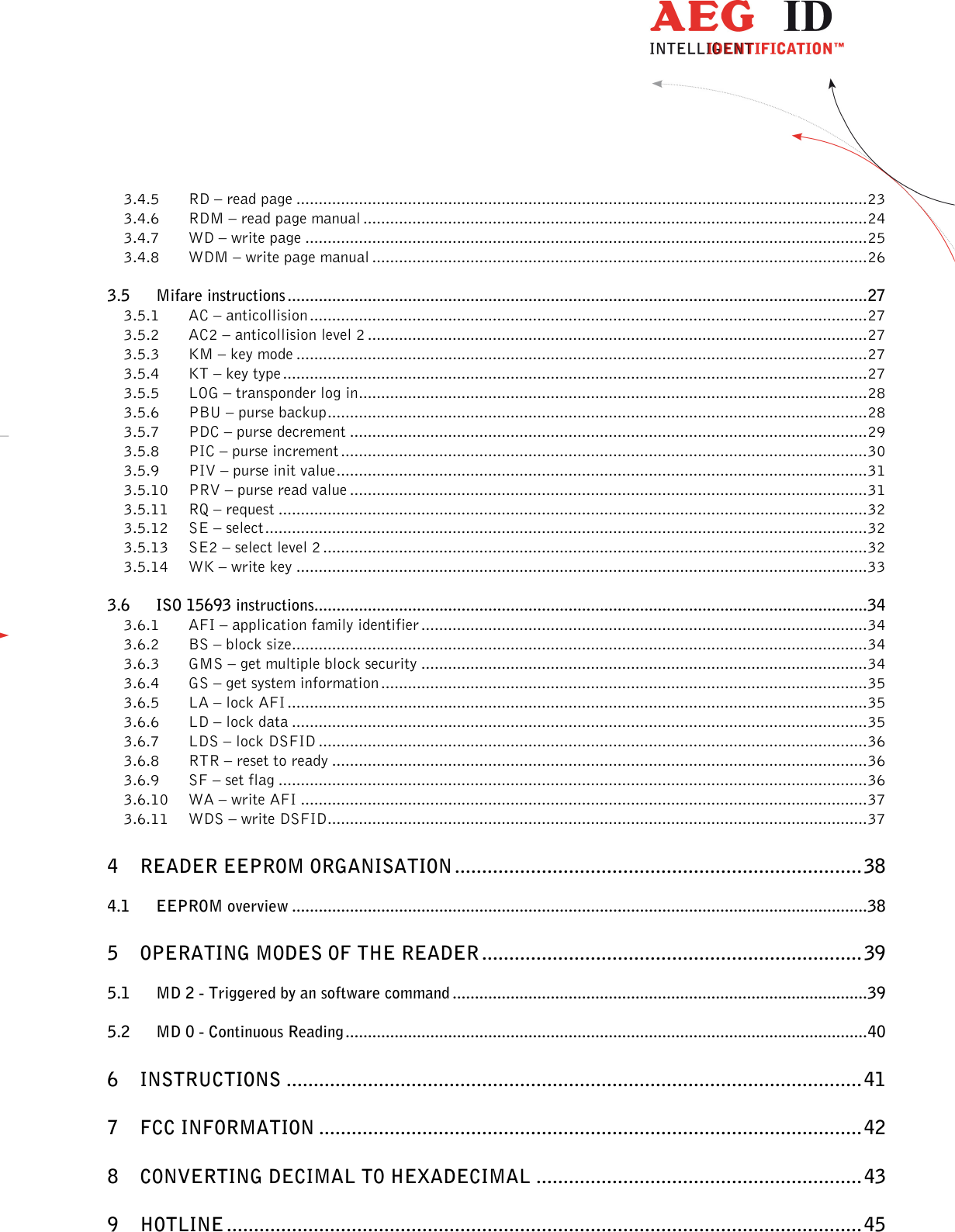                  --------------------------------------------------------------------------------3/45--------------------------------------------------------------------------------  3.4.5 RD – read page ................................................................................................................................ 23 3.4.6 RDM – read page manual ................................................................................................................. 24 3.4.7 WD – write page .............................................................................................................................. 25 3.4.8 WDM – write page manual ............................................................................................................... 26 3.5 Mifare instructions .................................................................................................................................. 27 3.5.1 AC – anticollision ............................................................................................................................. 27 3.5.2 AC2 – anticollision level 2 ................................................................................................................ 27 3.5.3 KM – key mode ................................................................................................................................ 27 3.5.4 KT – key type ................................................................................................................................... 27 3.5.5 LOG – transponder log in .................................................................................................................. 28 3.5.6 PBU – purse backup ......................................................................................................................... 28 3.5.7 PDC – purse decrement .................................................................................................................... 29 3.5.8 PIC – purse increment ...................................................................................................................... 30 3.5.9 PIV – purse init value ....................................................................................................................... 31 3.5.10 PRV – purse read value .................................................................................................................... 31 3.5.11 RQ – request .................................................................................................................................... 32 3.5.12 SE – select ....................................................................................................................................... 32 3.5.13 SE2 – select level 2 .......................................................................................................................... 32 3.5.14 WK – write key ................................................................................................................................ 33 3.6 ISO 15693 instructions............................................................................................................................ 34 3.6.1 AFI – application family identifier .................................................................................................... 34 3.6.2 BS – block size ................................................................................................................................. 34 3.6.3 GMS – get multiple block security .................................................................................................... 34 3.6.4 GS – get system information ............................................................................................................. 35 3.6.5 LA – lock AFI .................................................................................................................................. 35 3.6.6 LD – lock data ................................................................................................................................. 35 3.6.7 LDS – lock DSFID ........................................................................................................................... 36 3.6.8 RTR – reset to ready ........................................................................................................................ 36 3.6.9 SF – set flag .................................................................................................................................... 36 3.6.10 WA – write AFI ............................................................................................................................... 37 3.6.11 WDS – write DSFID ......................................................................................................................... 37 4 READER EEPROM ORGANISATION ........................................................................... 38 4.1 EEPROM overview ................................................................................................................................. 38 5 OPERATING MODES OF THE READER ...................................................................... 39 5.1 MD 2 - Triggered by an software command ............................................................................................. 39 5.2 MD 0 - Continuous Reading ..................................................................................................................... 40 6 INSTRUCTIONS .......................................................................................................... 41 7 FCC INFORMATION .................................................................................................... 42 8 CONVERTING DECIMAL TO HEXADECIMAL ............................................................ 43 9 HOTLINE ..................................................................................................................... 45 