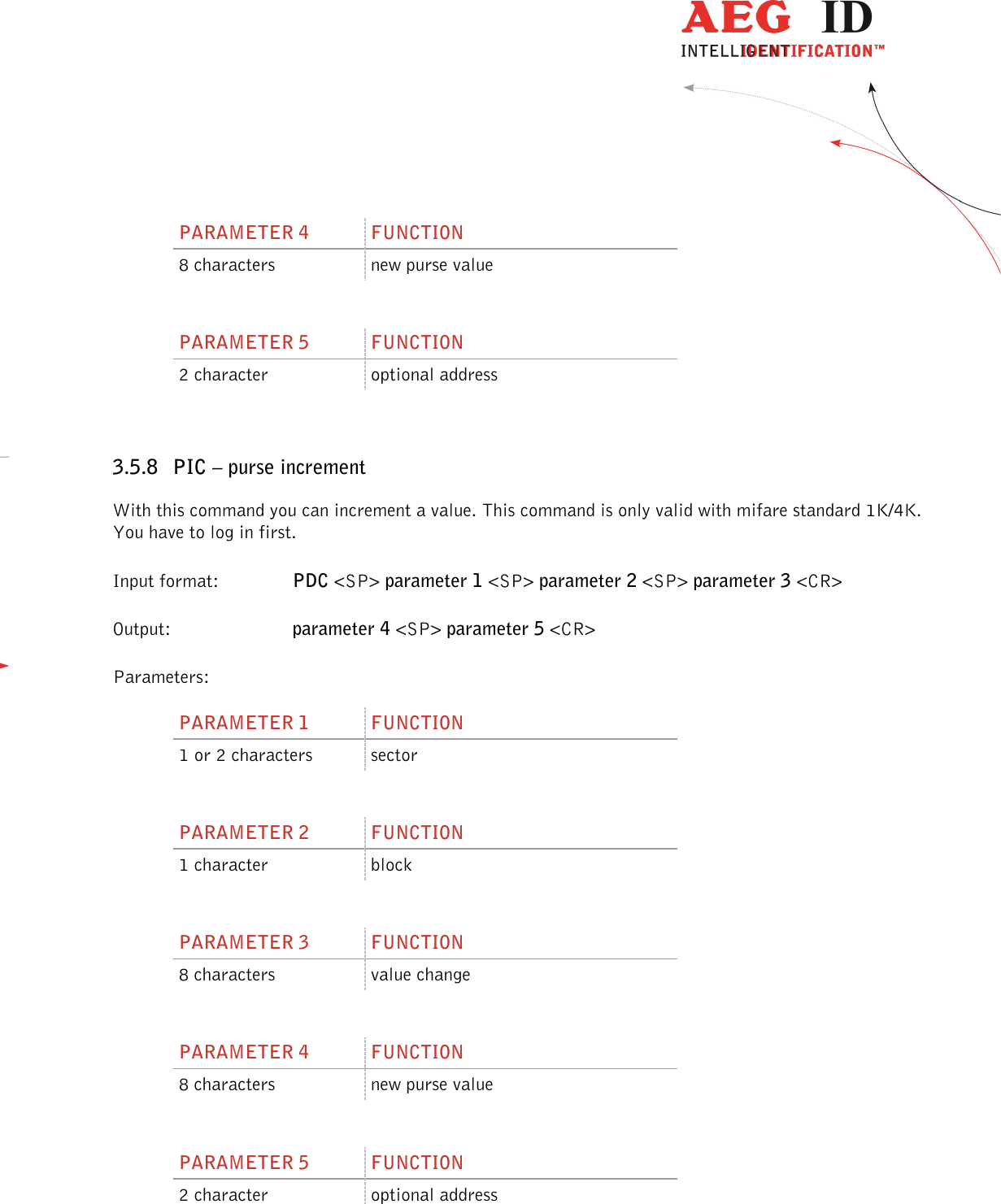                  --------------------------------------------------------------------------------30/45--------------------------------------------------------------------------------   PARAMETER 4  FUNCTION 8 characters  new purse value  PARAMETER 5  FUNCTION 2 character  optional address  3.5.8 PIC – purse increment With this command you can increment a value. This command is only valid with mifare standard 1K/4K. You have to log in first. Input format:    PDC &lt;SP&gt; parameter 1 &lt;SP&gt; parameter 2 &lt;SP&gt; parameter 3 &lt;CR&gt; Output:     parameter 4 &lt;SP&gt; parameter 5 &lt;CR&gt; Parameters: PARAMETER 1  FUNCTION 1 or 2 characters  sector  PARAMETER 2  FUNCTION 1 character  block  PARAMETER 3  FUNCTION 8 characters  value change  PARAMETER 4  FUNCTION 8 characters  new purse value  PARAMETER 5  FUNCTION 2 character  optional address  