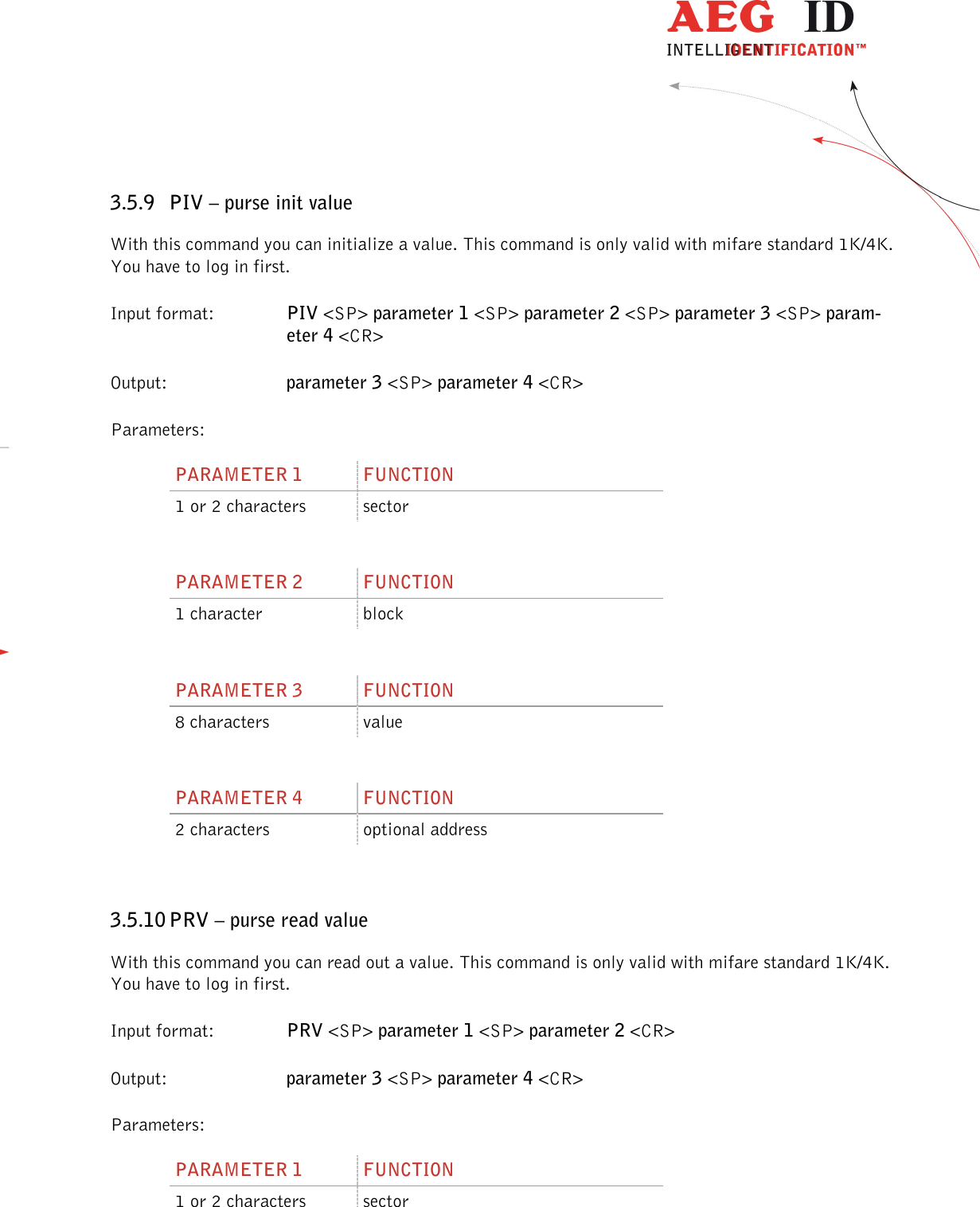                  --------------------------------------------------------------------------------31/45--------------------------------------------------------------------------------  3.5.9 PIV – purse init value With this command you can initialize a value. This command is only valid with mifare standard 1K/4K. You have to log in first. Input format:  PIV &lt;SP&gt; parameter 1 &lt;SP&gt; parameter 2 &lt;SP&gt; parameter 3 &lt;SP&gt; param-eter 4 &lt;CR&gt; Output:     parameter 3 &lt;SP&gt; parameter 4 &lt;CR&gt; Parameters: PARAMETER 1  FUNCTION 1 or 2 characters  sector  PARAMETER 2  FUNCTION 1 character  block  PARAMETER 3  FUNCTION 8 characters  value  PARAMETER 4  FUNCTION 2 characters  optional address  3.5.10 PRV – purse read value With this command you can read out a value. This command is only valid with mifare standard 1K/4K. You have to log in first. Input format:  PRV &lt;SP&gt; parameter 1 &lt;SP&gt; parameter 2 &lt;CR&gt; Output:     parameter 3 &lt;SP&gt; parameter 4 &lt;CR&gt; Parameters: PARAMETER 1  FUNCTION 1 or 2 characters  sector  