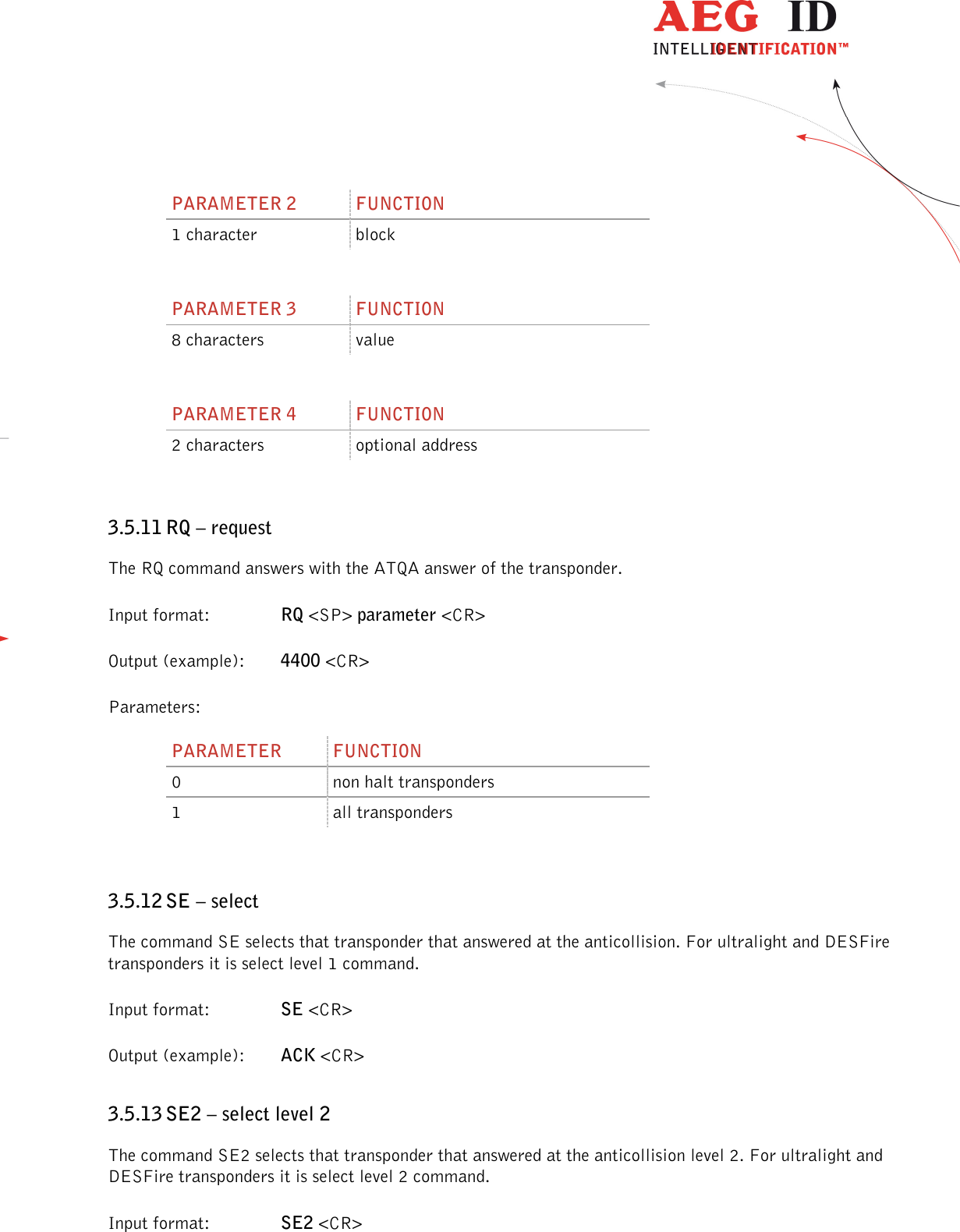                  --------------------------------------------------------------------------------32/45--------------------------------------------------------------------------------  PARAMETER 2  FUNCTION 1 character  block  PARAMETER 3  FUNCTION 8 characters  value  PARAMETER 4  FUNCTION 2 characters  optional address  3.5.11 RQ – request The RQ command answers with the ATQA answer of the transponder. Input format:    RQ &lt;SP&gt; parameter &lt;CR&gt; Output (example):  4400 &lt;CR&gt; Parameters: PARAMETER  FUNCTION 0  non halt transponders 1  all transponders  3.5.12 SE – select The command SE selects that transponder that answered at the anticollision. For ultralight and DESFire transponders it is select level 1 command. Input format:    SE &lt;CR&gt; Output (example):  ACK &lt;CR&gt; 3.5.13 SE2 – select level 2 The command SE2 selects that transponder that answered at the anticollision level 2. For ultralight and DESFire transponders it is select level 2 command. Input format:    SE2 &lt;CR&gt; 