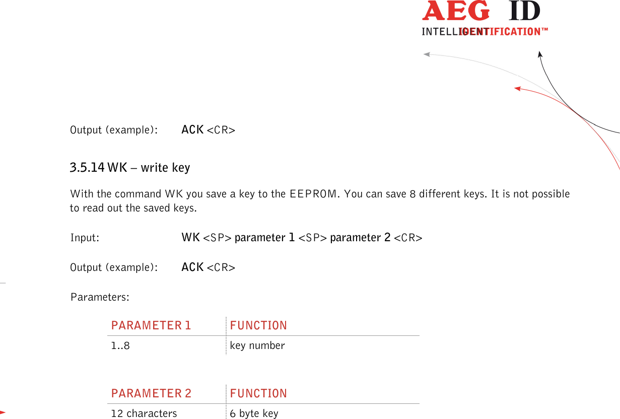                  --------------------------------------------------------------------------------33/45--------------------------------------------------------------------------------  Output (example):  ACK &lt;CR&gt; 3.5.14 WK – write key With the command WK you save a key to the EEPROM. You can save 8 different keys. It is not possible to read out the saved keys. Input:      WK &lt;SP&gt; parameter 1 &lt;SP&gt; parameter 2 &lt;CR&gt; Output (example):  ACK &lt;CR&gt; Parameters: PARAMETER 1  FUNCTION 1..8  key number  PARAMETER 2  FUNCTION 12 characters  6 byte key  