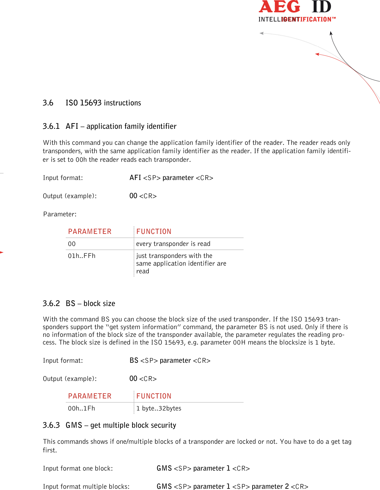                  --------------------------------------------------------------------------------34/45--------------------------------------------------------------------------------  3.6 ISO 15693 instructions 3.6.1 AFI – application family identifier With this command you can change the application family identifier of the reader. The reader reads only transponders, with the same application family identifier as the reader. If the application family identifi-er is set to 00h the reader reads each transponder. Input format:  AFI &lt;SP&gt; parameter &lt;CR&gt; Output (example):  00 &lt;CR&gt; Parameter: PARAMETER  FUNCTION 00  every transponder is read 01h..FFh  just transponders with the same application identifier are read  3.6.2 BS – block size With the command BS you can choose the block size of the used transponder. If the ISO 15693 tran-sponders support the “get system information” command, the parameter BS is not used. Only if there is no information of the block size of the transponder available, the parameter regulates the reading pro-cess. The block size is defined in the ISO 15693, e.g. parameter 00H means the blocksize is 1 byte.  Input format:  BS &lt;SP&gt; parameter &lt;CR&gt; Output (example):  00 &lt;CR&gt; PARAMETER  FUNCTION 00h..1Fh  1 byte..32bytes 3.6.3 GMS – get multiple block security This commands shows if one/multiple blocks of a transponder are locked or not. You have to do a get tag first. Input format one block:      GMS &lt;SP&gt; parameter 1 &lt;CR&gt; Input format multiple blocks:    GMS &lt;SP&gt; parameter 1 &lt;SP&gt; parameter 2 &lt;CR&gt; 