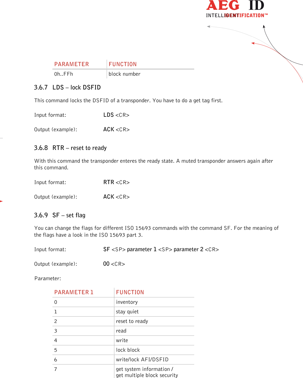                  --------------------------------------------------------------------------------36/45--------------------------------------------------------------------------------  PARAMETER  FUNCTION 0h..FFh  block number 3.6.7 LDS – lock DSFID This command locks the DSFID of a transponder. You have to do a get tag first. Input format:  LDS &lt;CR&gt; Output (example):  ACK &lt;CR&gt; 3.6.8 RTR – reset to ready With this command the transponder enteres the ready state. A muted transponder answers again after this command. Input format:  RTR &lt;CR&gt; Output (example):  ACK &lt;CR&gt; 3.6.9 SF – set flag You can change the flags for different ISO 15693 commands with the command SF. For the meaning of the flags have a look in the ISO 15693 part 3. Input format:  SF &lt;SP&gt; parameter 1 &lt;SP&gt; parameter 2 &lt;CR&gt; Output (example):  00 &lt;CR&gt; Parameter: PARAMETER 1  FUNCTION 0  inventory 1  stay quiet 2  reset to ready 3  read 4  write 5  lock block 6  write/lock AFI/DSFID 7  get system information / get multiple block security  