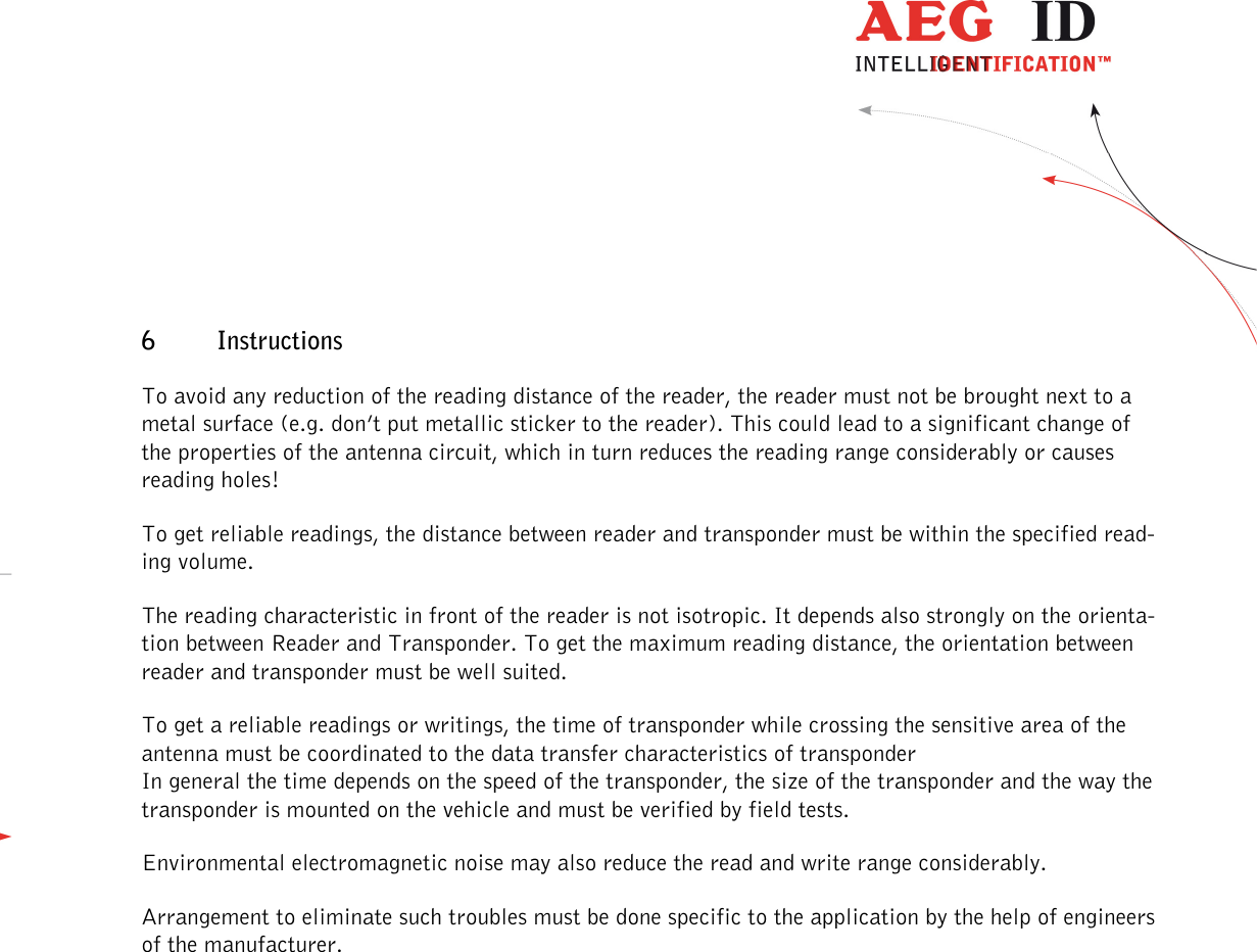                  --------------------------------------------------------------------------------41/45--------------------------------------------------------------------------------  6 Instructions  To avoid any reduction of the reading distance of the reader, the reader must not be brought next to a metal surface (e.g. don’t put metallic sticker to the reader). This could lead to a significant change of the properties of the antenna circuit, which in turn reduces the reading range considerably or causes reading holes!  To get reliable readings, the distance between reader and transponder must be within the specified read-ing volume.  The reading characteristic in front of the reader is not isotropic. It depends also strongly on the orienta-tion between Reader and Transponder. To get the maximum reading distance, the orientation between reader and transponder must be well suited. To get a reliable readings or writings, the time of transponder while crossing the sensitive area of the antenna must be coordinated to the data transfer characteristics of transponder  In general the time depends on the speed of the transponder, the size of the transponder and the way the transponder is mounted on the vehicle and must be verified by field tests. Environmental electromagnetic noise may also reduce the read and write range considerably. Arrangement to eliminate such troubles must be done specific to the application by the help of engineers of the manufacturer. 