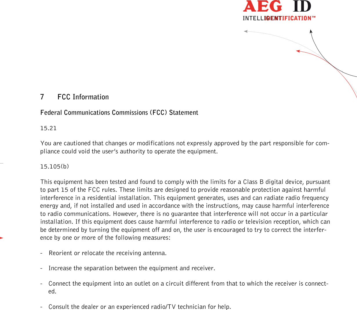                  --------------------------------------------------------------------------------42/45--------------------------------------------------------------------------------  7 FCC Information    Federal Communications Commissions (FCC) Statement 15.21 You are cautioned that changes or modifications not expressly approved by the part responsible for com-pliance could void the user’s authority to operate the equipment. 15.105(b) This equipment has been tested and found to comply with the limits for a Class B digital device, pursuant to part 15 of the FCC rules. These limits are designed to provide reasonable protection against harmful interference in a residential installation. This equipment generates, uses and can radiate radio frequency energy and, if not installed and used in accordance with the instructions, may cause harmful interference to radio communications. However, there is no guarantee that interference will not occur in a particular installation. If this equipment does cause harmful interference to radio or television reception, which can be determined by turning the equipment off and on, the user is encouraged to try to correct the interfer-ence by one or more of the following measures: - Reorient or relocate the receiving antenna. - Increase the separation between the equipment and receiver. - Connect the equipment into an outlet on a circuit different from that to which the receiver is connect-ed. - Consult the dealer or an experienced radio/TV technician for help. 