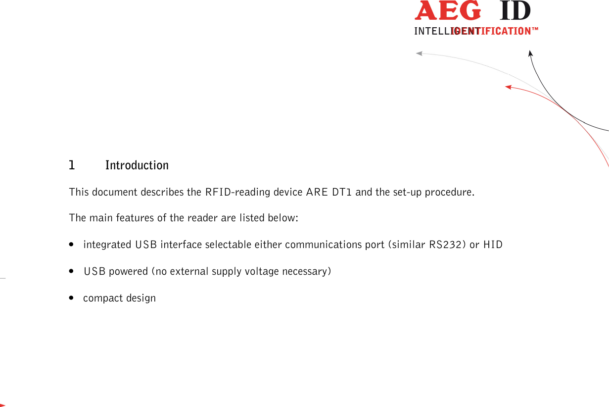                  --------------------------------------------------------------------------------5/45--------------------------------------------------------------------------------  1 Introduction This document describes the RFID-reading device ARE DT1 and the set-up procedure. The main features of the reader are listed below: • integrated USB interface selectable either communications port (similar RS232) or HID • USB powered (no external supply voltage necessary)  • compact design  