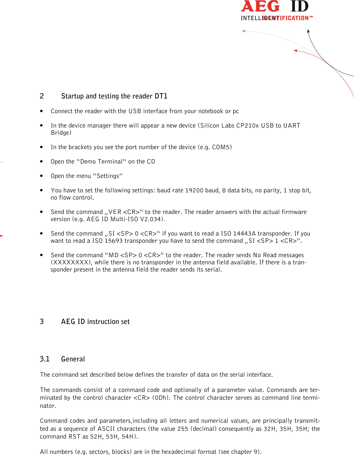                  --------------------------------------------------------------------------------6/45--------------------------------------------------------------------------------  2 Startup and testing the reader DT1 • Connect the reader with the USB interface from your notebook or pc • In the device manager there will appear a new device (Silicon Labs CP210x USB to UART Bridge) • In the brackets you see the port number of the device (e.g. COM5) • Open the “Demo Terminal“ on the CD • Open the menu “Settings” • You have to set the following settings: baud rate 19200 baud, 8 data bits, no parity, 1 stop bit, no flow control. • Send the command „VER &lt;CR&gt;“ to the reader. The reader answers with the actual firmware version (e.g. AEG ID Multi-ISO V2.034). • Send the command „SI &lt;SP&gt; 0 &lt;CR&gt;“ if you want to read a ISO 14443A transponder. If you want to read a ISO 15693 transponder you have to send the command „SI &lt;SP&gt; 1 &lt;CR&gt;“. • Send the command “MD &lt;SP&gt; 0 &lt;CR&gt;” to the reader. The reader sends No Read messages (XXXXXXXX), while there is no transponder in the antenna field available. If there is a tran-sponder present in the antenna field the reader sends its serial.  3 AEG ID instruction set 3.1 General The command set described below defines the transfer of data on the serial interface. The commands consist of a command code and optionally of a parameter value. Commands are ter-minated by the control character &lt;CR&gt; (0Dh). The control character serves as command line termi-nator. Command codes and parameters,including all letters and numerical values, are principally transmit-ted as a sequence of ASCII characters (the value 255 (decimal) consequently as 32H, 35H, 35H; the command RST as 52H, 53H, 54H). All numbers (e.g. sectors, blocks) are in the hexadecimal format (see chapter 9). 