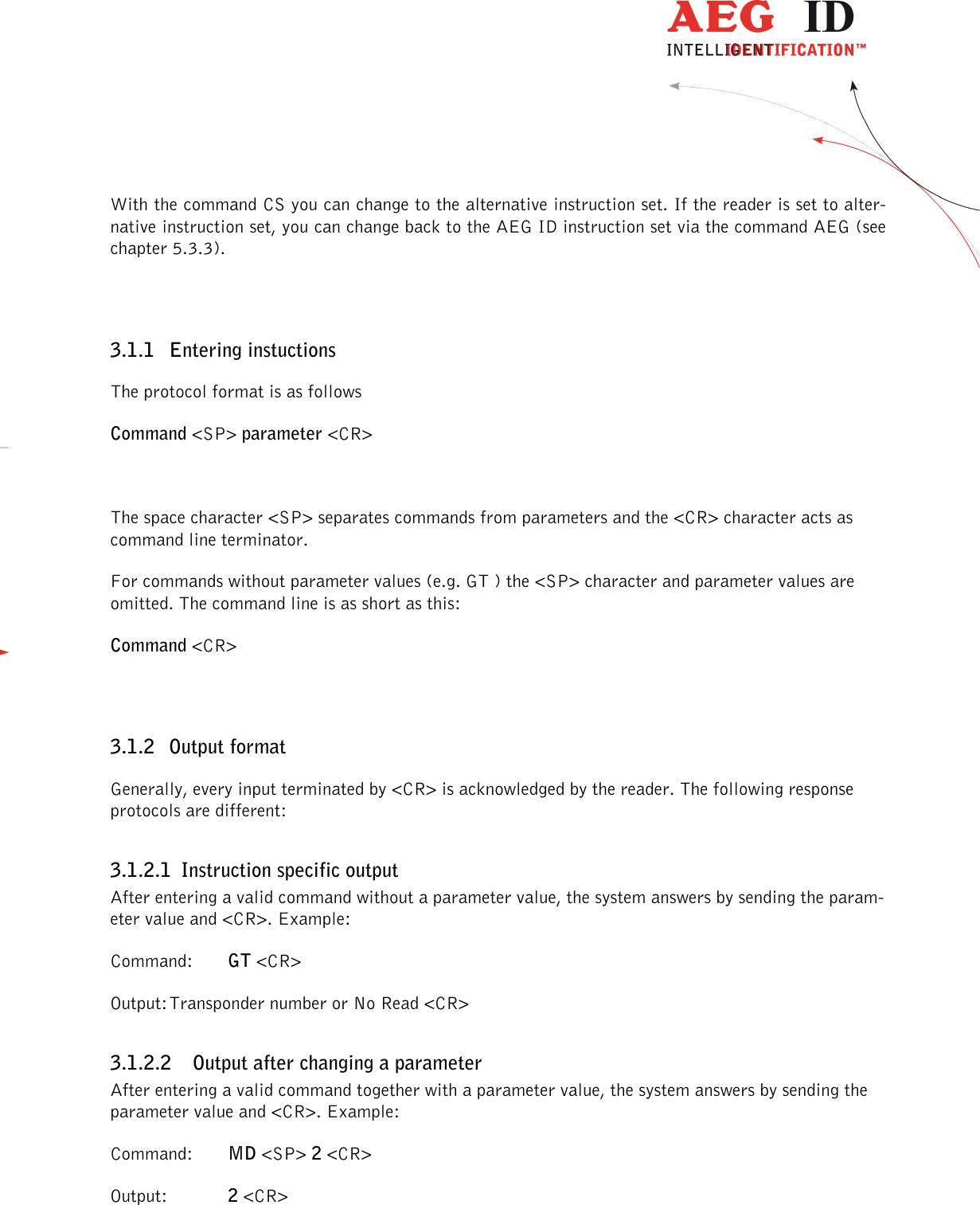                  --------------------------------------------------------------------------------7/45--------------------------------------------------------------------------------  With the command CS you can change to the alternative instruction set. If the reader is set to alter-native instruction set, you can change back to the AEG ID instruction set via the command AEG (see chapter 5.3.3).  3.1.1 Entering instuctions The protocol format is as follows Command &lt;SP&gt; parameter &lt;CR&gt;  The space character &lt;SP&gt; separates commands from parameters and the &lt;CR&gt; character acts as command line terminator. For commands without parameter values (e.g. GT ) the &lt;SP&gt; character and parameter values are omitted. The command line is as short as this: Command &lt;CR&gt;  3.1.2 Output format Generally, every input terminated by &lt;CR&gt; is acknowledged by the reader. The following response protocols are different: 3.1.2.1 Instruction specific output After entering a valid command without a parameter value, the system answers by sending the param-eter value and &lt;CR&gt;. Example: Command:  GT &lt;CR&gt; Output: Transponder number or No Read &lt;CR&gt; 3.1.2.2 Output after changing a parameter After entering a valid command together with a parameter value, the system answers by sending the parameter value and &lt;CR&gt;. Example: Command:  MD &lt;SP&gt; 2 &lt;CR&gt; Output:   2 &lt;CR&gt;  
