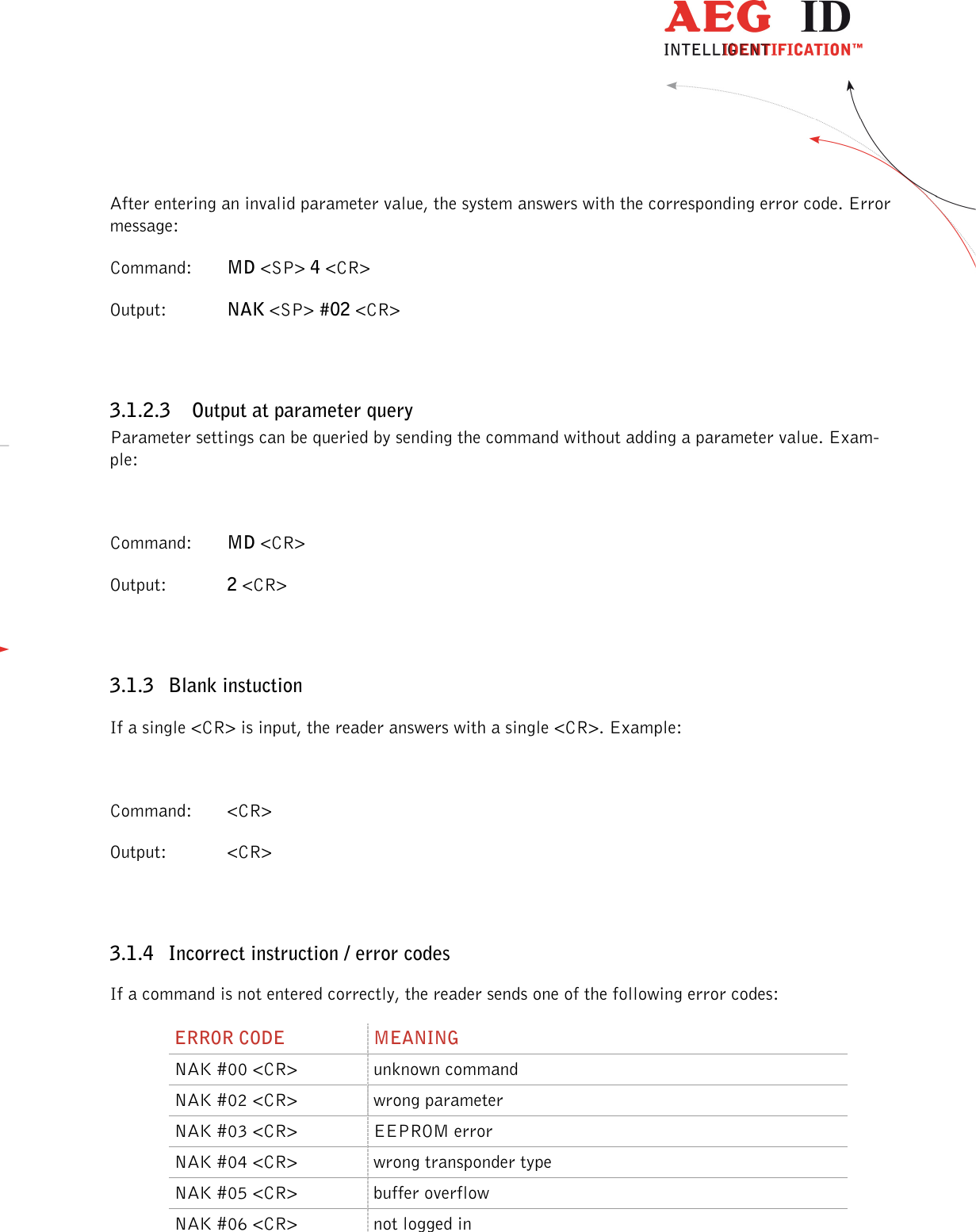                  --------------------------------------------------------------------------------8/45--------------------------------------------------------------------------------  After entering an invalid parameter value, the system answers with the corresponding error code. Error message: Command:  MD &lt;SP&gt; 4 &lt;CR&gt; Output:  NAK &lt;SP&gt; #02 &lt;CR&gt;  3.1.2.3 Output at parameter query Parameter settings can be queried by sending the command without adding a parameter value. Exam-ple:  Command:  MD &lt;CR&gt; Output:   2 &lt;CR&gt;  3.1.3 Blank instuction If a single &lt;CR&gt; is input, the reader answers with a single &lt;CR&gt;. Example:  Command:  &lt;CR&gt; Output:   &lt;CR&gt;  3.1.4 Incorrect instruction / error codes If a command is not entered correctly, the reader sends one of the following error codes: ERROR CODE  MEANING NAK #00 &lt;CR&gt;  unknown command NAK #02 &lt;CR&gt;  wrong parameter NAK #03 &lt;CR&gt;  EEPROM error NAK #04 &lt;CR&gt;  wrong transponder type NAK #05 &lt;CR&gt;  buffer overflow NAK #06 &lt;CR&gt;  not logged in 