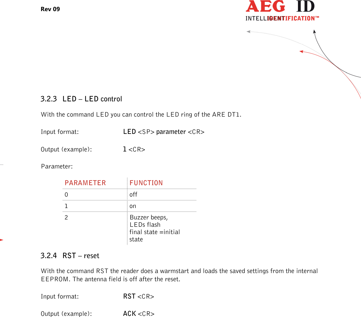 Rev 09                 --------------------------------------------------------------------------------10/27--------------------------------------------------------------------------------   3.2.3 LED – LED control With the command LED you can control the LED ring of the ARE DT1.  Input format:  LED &lt;SP&gt; parameter &lt;CR&gt; Output (example):  1 &lt;CR&gt; Parameter: PARAMETER  FUNCTION 0  off 1  on 2  Buzzer beeps, LEDs flash final state =initial state 3.2.4 RST – reset With the command RST the reader does a warmstart and loads the saved settings from the internal EEPROM. The antenna field is off after the reset. Input format:  RST &lt;CR&gt; Output (example):  ACK &lt;CR&gt; 