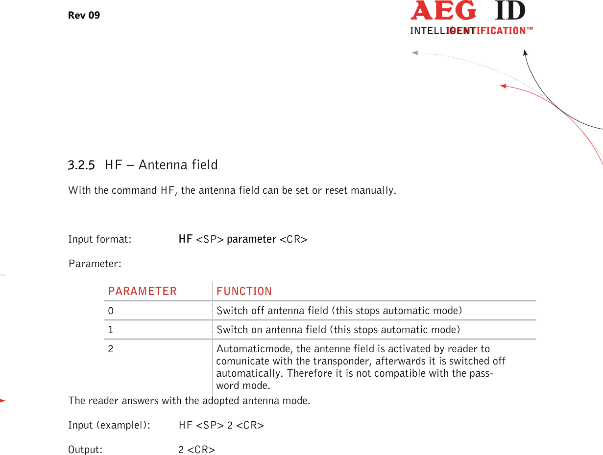 Rev 09                 --------------------------------------------------------------------------------11/27--------------------------------------------------------------------------------   3.2.5 HF – Antenna field With the command HF, the antenna field can be set or reset manually.  Input format:  HF &lt;SP&gt; parameter &lt;CR&gt; Parameter: PARAMETER  FUNCTION 0  Switch off antenna field (this stops automatic mode) 1  Switch on antenna field (this stops automatic mode) 2  Automaticmode, the antenne field is activated by reader to comunicate with the transponder, afterwards it is switched off automatically. Therefore it is not compatible with the pass-word mode. The reader answers with the adopted antenna mode. Input (examplel):  HF &lt;SP&gt; 2 &lt;CR&gt; Output:  2 &lt;CR&gt; 