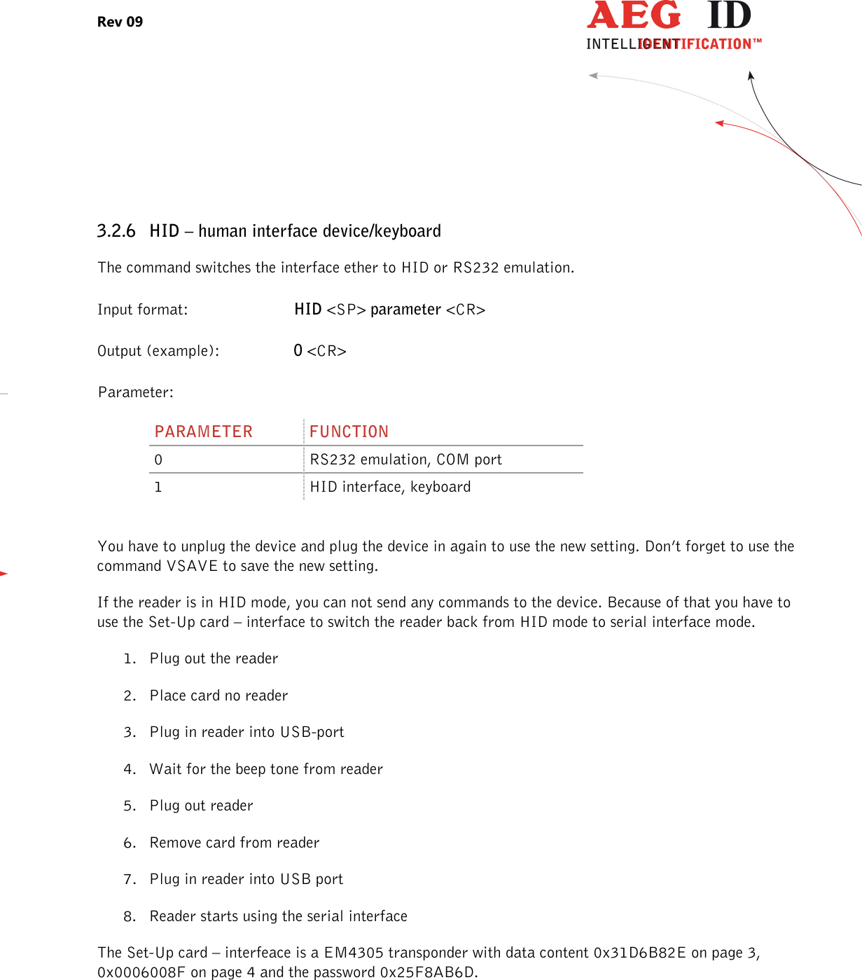 Rev 09                 --------------------------------------------------------------------------------12/27--------------------------------------------------------------------------------   3.2.6 HID – human interface device/keyboard The command switches the interface ether to HID or RS232 emulation. Input format:  HID &lt;SP&gt; parameter &lt;CR&gt; Output (example):  0 &lt;CR&gt; Parameter: PARAMETER  FUNCTION 0  RS232 emulation, COM port 1  HID interface, keyboard  You have to unplug the device and plug the device in again to use the new setting. Don’t forget to use the command VSAVE to save the new setting. If the reader is in HID mode, you can not send any commands to the device. Because of that you have to use the Set-Up card – interface to switch the reader back from HID mode to serial interface mode. 1. Plug out the reader 2. Place card no reader 3. Plug in reader into USB-port 4. Wait for the beep tone from reader 5. Plug out reader 6. Remove card from reader 7. Plug in reader into USB port 8. Reader starts using the serial interface The Set-Up card – interfeace is a EM4305 transponder with data content 0x31D6B82E on page 3, 0x0006008F on page 4 and the password 0x25F8AB6D. 