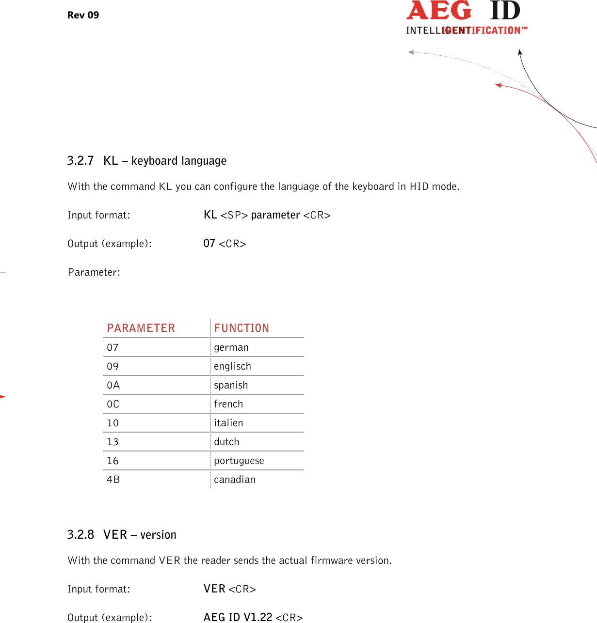 Rev 09                 --------------------------------------------------------------------------------13/27--------------------------------------------------------------------------------   3.2.7 KL – keyboard language With the command KL you can configure the language of the keyboard in HID mode. Input format:  KL &lt;SP&gt; parameter &lt;CR&gt; Output (example):  07 &lt;CR&gt; Parameter:  PARAMETER  FUNCTION 07  german 09  englisch 0A  spanish 0C  french 10  italien 13  dutch 16  portuguese 4B  canadian  3.2.8 VER – version With the command VER the reader sends the actual firmware version. Input format:  VER &lt;CR&gt; Output (example):  AEG ID V1.22 &lt;CR&gt; 