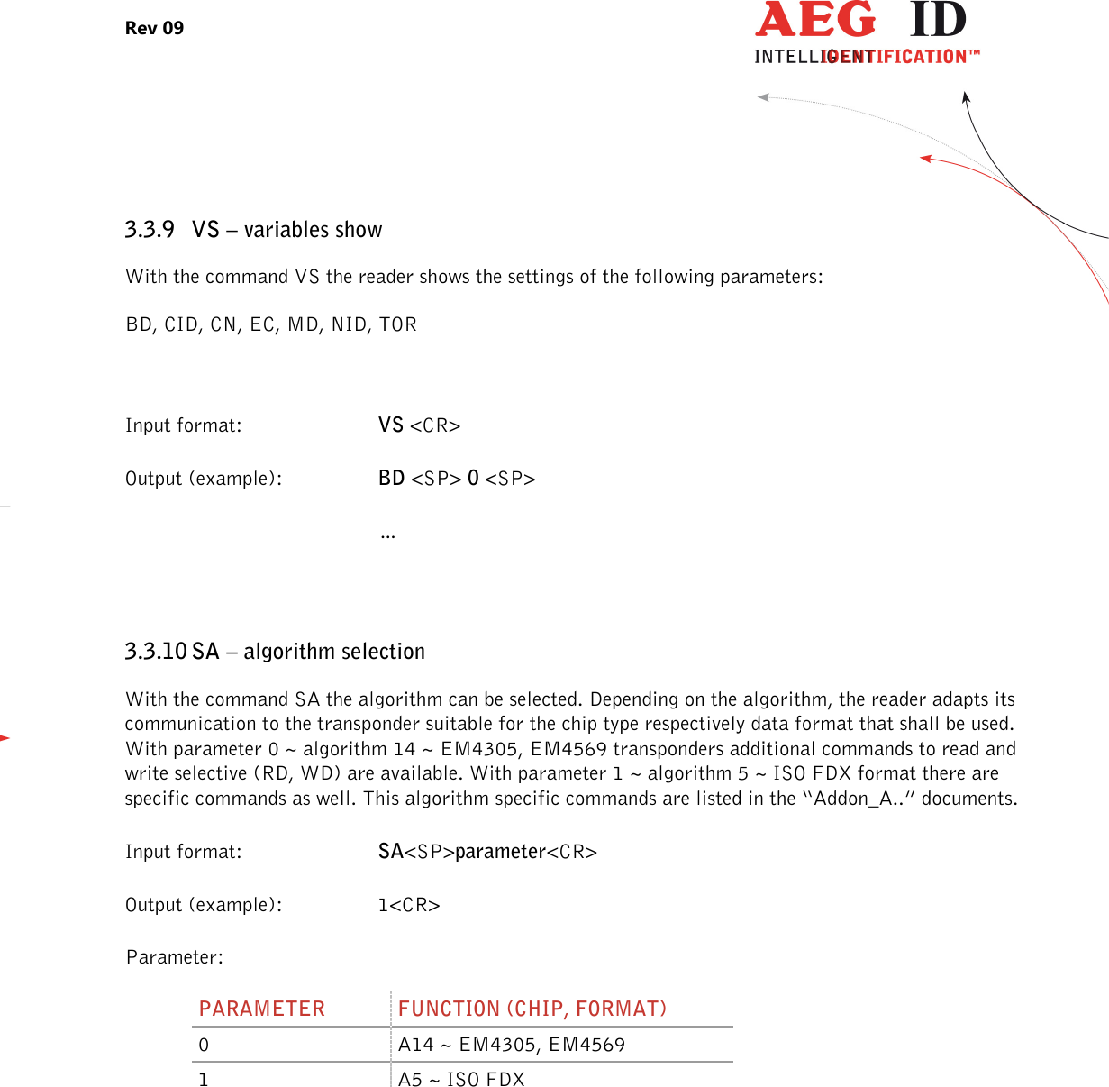 Rev 09                 --------------------------------------------------------------------------------19/27--------------------------------------------------------------------------------  3.3.9 VS – variables show With the command VS the reader shows the settings of the following parameters: BD, CID, CN, EC, MD, NID, TOR  Input format:  VS &lt;CR&gt; Output (example):  BD &lt;SP&gt; 0 &lt;SP&gt;   …  3.3.10 SA – algorithm selection With the command SA the algorithm can be selected. Depending on the algorithm, the reader adapts its communication to the transponder suitable for the chip type respectively data format that shall be used. With parameter 0 ~ algorithm 14 ~ EM4305, EM4569 transponders additional commands to read and write selective (RD, WD) are available. With parameter 1 ~ algorithm 5 ~ ISO FDX format there are specific commands as well. This algorithm specific commands are listed in the “Addon_A..” documents. Input format:  SA&lt;SP&gt;parameter&lt;CR&gt; Output (example):  1&lt;CR&gt; Parameter: PARAMETER  FUNCTION (CHIP, FORMAT) 0  A14 ~ EM4305, EM4569 1  A5 ~ ISO FDX  