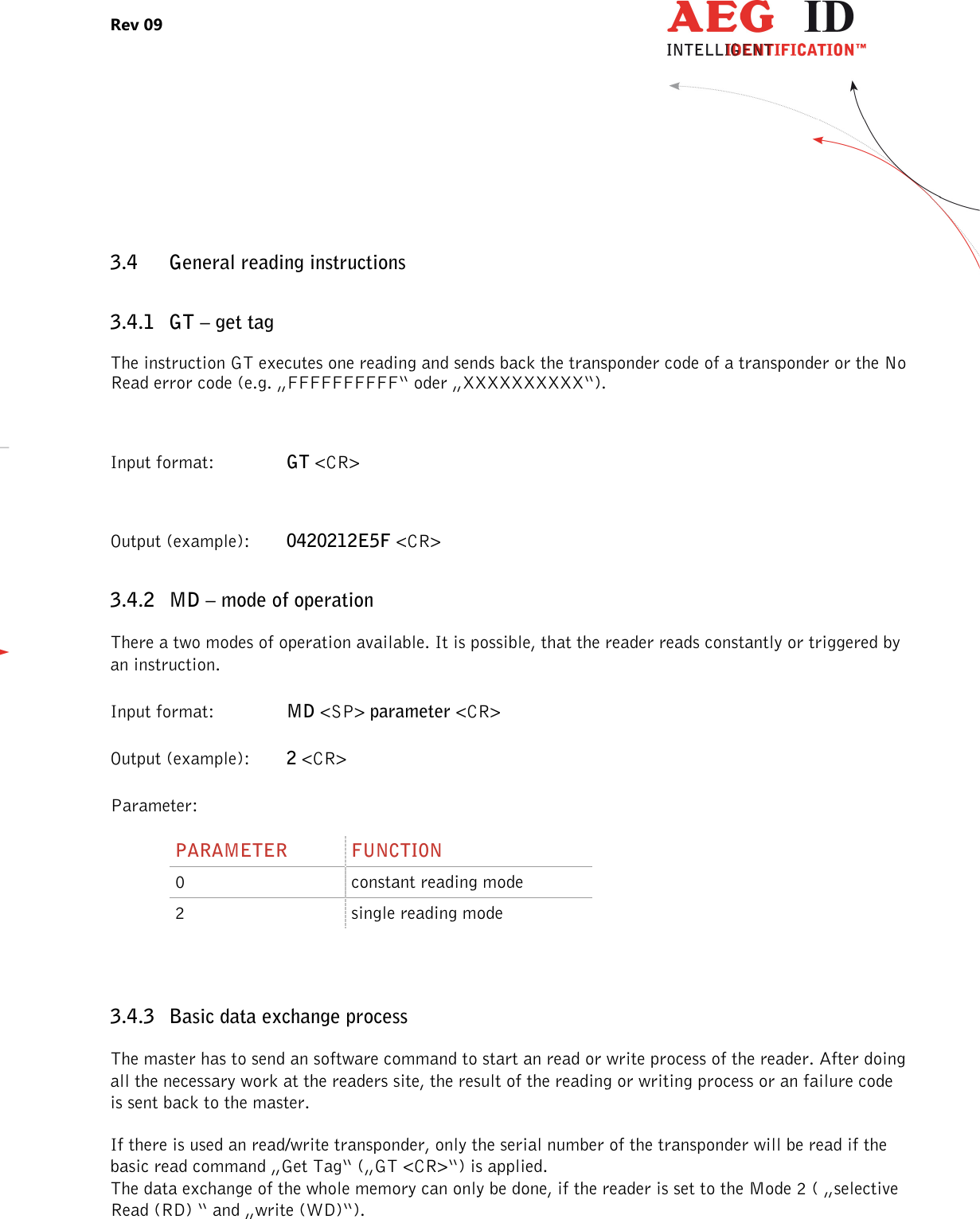 Rev 09                 --------------------------------------------------------------------------------20/27--------------------------------------------------------------------------------  3.4 General reading instructions 3.4.1 GT – get tag The instruction GT executes one reading and sends back the transponder code of a transponder or the No Read error code (e.g. „FFFFFFFFFF“ oder „XXXXXXXXXX“).  Input format:    GT &lt;CR&gt;  Output (example):  0420212E5F &lt;CR&gt; 3.4.2 MD – mode of operation There a two modes of operation available. It is possible, that the reader reads constantly or triggered by an instruction. Input format:    MD &lt;SP&gt; parameter &lt;CR&gt; Output (example):  2 &lt;CR&gt; Parameter: PARAMETER  FUNCTION 0  constant reading mode 2  single reading mode  3.4.3 Basic data exchange process The master has to send an software command to start an read or write process of the reader. After doing all the necessary work at the readers site, the result of the reading or writing process or an failure code is sent back to the master. If there is used an read/write transponder, only the serial number of the transponder will be read if the basic read command „Get Tag“ („GT &lt;CR&gt;“) is applied. The data exchange of the whole memory can only be done, if the reader is set to the Mode 2 ( „selective Read (RD) “ and „write (WD)“). 