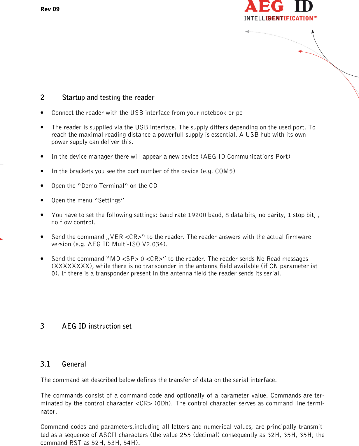 Rev 09                 --------------------------------------------------------------------------------5/27--------------------------------------------------------------------------------  2 Startup and testing the reader • Connect the reader with the USB interface from your notebook or pc  • The reader is supplied via the USB interface. The supply differs depending on the used port. To reach the maximal reading distance a powerfull supply is essential. A USB hub with its own power supply can deliver this. • In the device manager there will appear a new device (AEG ID Communications Port) • In the brackets you see the port number of the device (e.g. COM5) • Open the “Demo Terminal“ on the CD • Open the menu “Settings” • You have to set the following settings: baud rate 19200 baud, 8 data bits, no parity, 1 stop bit, , no flow control. • Send the command „VER &lt;CR&gt;“ to the reader. The reader answers with the actual firmware version (e.g. AEG ID Multi-ISO V2.034). • Send the command “MD &lt;SP&gt; 0 &lt;CR&gt;” to the reader. The reader sends No Read messages (XXXXXXXX), while there is no transponder in the antenna field available (if CN parameter ist 0). If there is a transponder present in the antenna field the reader sends its serial.  3 AEG ID instruction set 3.1 General The command set described below defines the transfer of data on the serial interface. The commands consist of a command code and optionally of a parameter value. Commands are ter-minated by the control character &lt;CR&gt; (0Dh). The control character serves as command line termi-nator. Command codes and parameters,including all letters and numerical values, are principally transmit-ted as a sequence of ASCII characters (the value 255 (decimal) consequently as 32H, 35H, 35H; the command RST as 52H, 53H, 54H).  