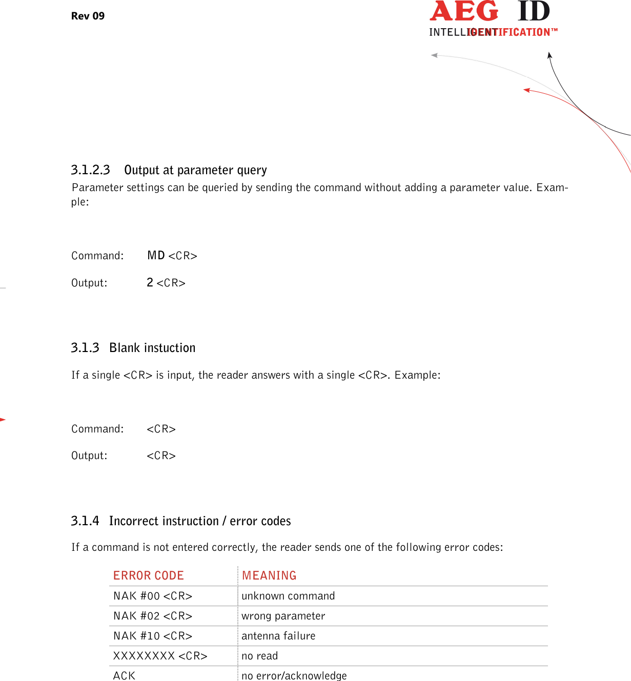 Rev 09                 --------------------------------------------------------------------------------7/27--------------------------------------------------------------------------------   3.1.2.3 Output at parameter query Parameter settings can be queried by sending the command without adding a parameter value. Exam-ple:  Command:  MD &lt;CR&gt; Output:   2 &lt;CR&gt;  3.1.3 Blank instuction If a single &lt;CR&gt; is input, the reader answers with a single &lt;CR&gt;. Example:  Command:  &lt;CR&gt; Output:   &lt;CR&gt;  3.1.4 Incorrect instruction / error codes If a command is not entered correctly, the reader sends one of the following error codes: ERROR CODE  MEANING NAK #00 &lt;CR&gt;  unknown command NAK #02 &lt;CR&gt;  wrong parameter NAK #10 &lt;CR&gt;  antenna failure XXXXXXXX &lt;CR&gt;  no read ACK  no error/acknowledge      