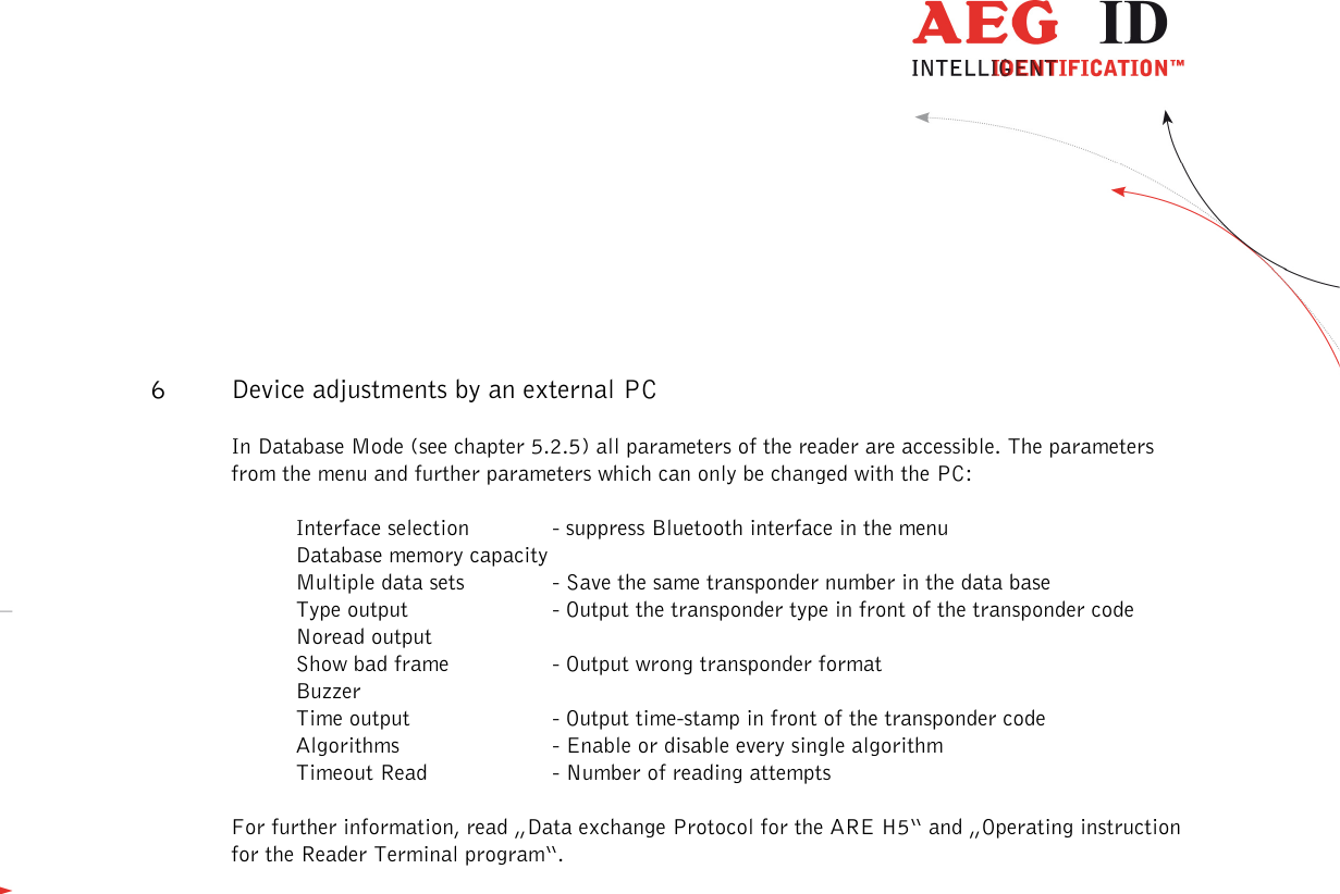                   --------------------------------------------------------------------------------21/31--------------------------------------------------------------------------------   6 Device adjustments by an external PC In Database Mode (see chapter 5.2.5) all parameters of the reader are accessible. The parameters from the menu and further parameters which can only be changed with the PC:  Interface selection   - suppress Bluetooth interface in the menu Database memory capacity Multiple data sets   - Save the same transponder number in the data base Type output    - Output the transponder type in front of the transponder code Noread output Show bad frame    - Output wrong transponder format  Buzzer Time output    - Output time-stamp in front of the transponder code Algorithms    - Enable or disable every single algorithm Timeout Read    - Number of reading attempts  For further information, read „Data exchange Protocol for the ARE H5“ and „Operating instruction for the Reader Terminal program“.