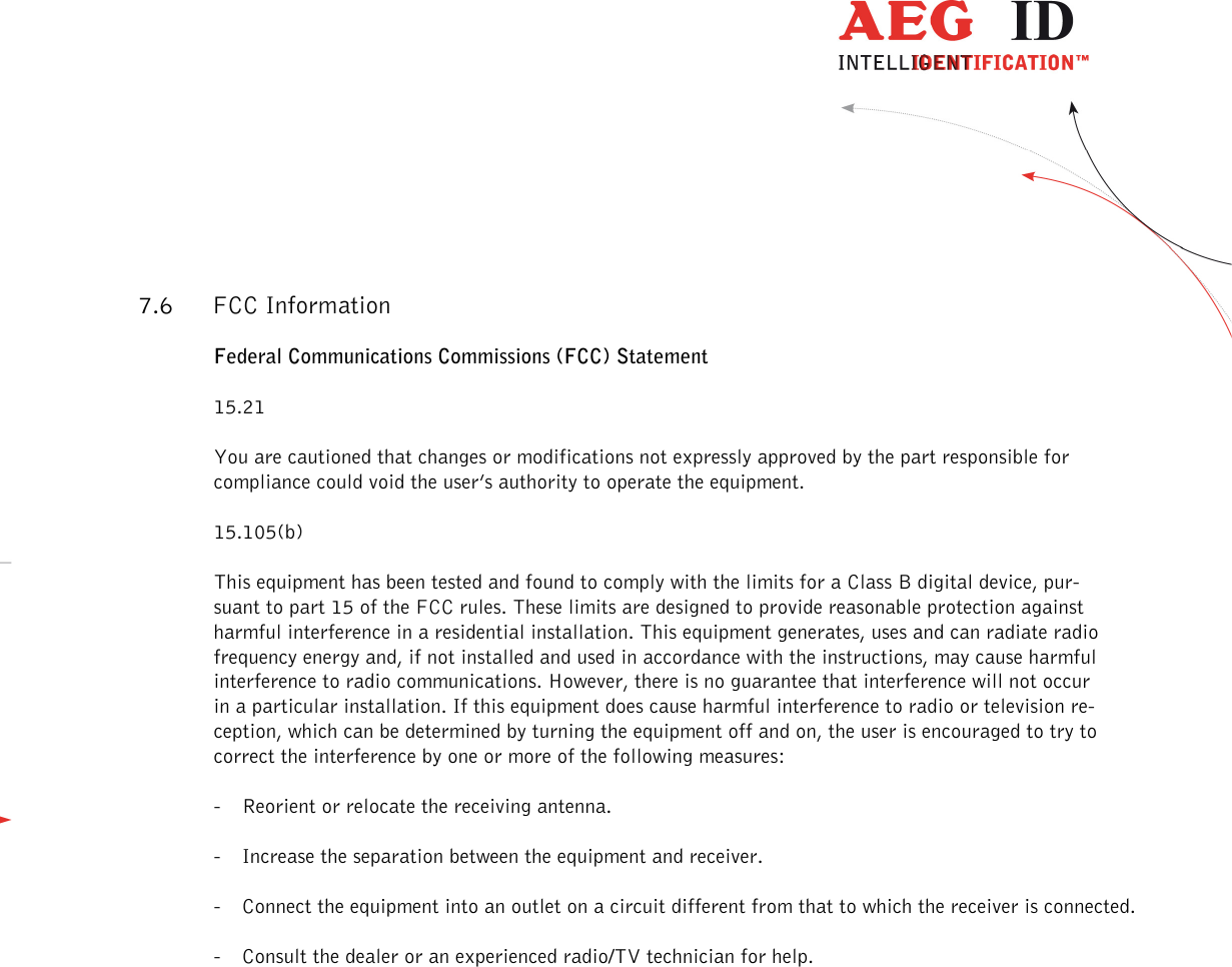                   --------------------------------------------------------------------------------26/31--------------------------------------------------------------------------------  7.6 FCC Information Federal Communications Commissions (FCC) Statement 15.21 You are cautioned that changes or modifications not expressly approved by the part responsible for compliance could void the user’s authority to operate the equipment. 15.105(b) This equipment has been tested and found to comply with the limits for a Class B digital device, pur-suant to part 15 of the FCC rules. These limits are designed to provide reasonable protection against harmful interference in a residential installation. This equipment generates, uses and can radiate radio frequency energy and, if not installed and used in accordance with the instructions, may cause harmful interference to radio communications. However, there is no guarantee that interference will not occur in a particular installation. If this equipment does cause harmful interference to radio or television re-ception, which can be determined by turning the equipment off and on, the user is encouraged to try to correct the interference by one or more of the following measures: - Reorient or relocate the receiving antenna. - Increase the separation between the equipment and receiver. - Connect the equipment into an outlet on a circuit different from that to which the receiver is connected. - Consult the dealer or an experienced radio/TV technician for help. 