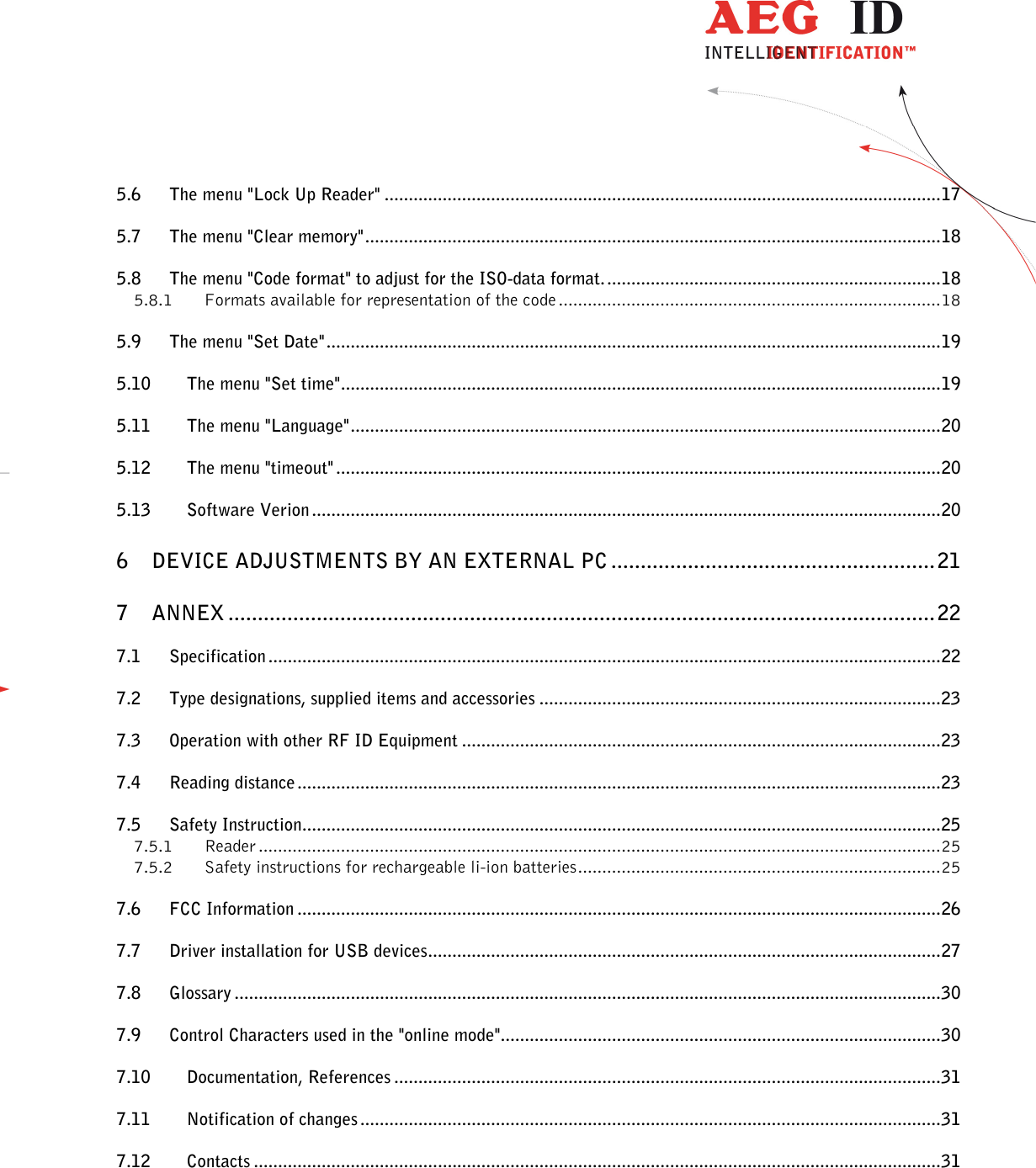                  --------------------------------------------------------------------------------3/31--------------------------------------------------------------------------------  5.6 The menu &quot;Lock Up Reader&quot; ................................................................................................................... 17 5.7 The menu &quot;Clear memory&quot; ....................................................................................................................... 18 5.8 The menu &quot;Code format&quot; to adjust for the ISO-data format. ..................................................................... 18 5.8.1 Formats available for representation of the code ............................................................................... 18 5.9 The menu &quot;Set Date&quot; ............................................................................................................................... 19 5.10 The menu &quot;Set time&quot; ............................................................................................................................ 19 5.11 The menu &quot;Language&quot; .......................................................................................................................... 20 5.12 The menu &quot;timeout&quot; ............................................................................................................................. 20 5.13 Software Verion .................................................................................................................................. 20 6 DEVICE ADJUSTMENTS BY AN EXTERNAL PC ....................................................... 21 7 ANNEX ........................................................................................................................ 22 7.1 Specification ........................................................................................................................................... 22 7.2 Type designations, supplied items and accessories ................................................................................... 23 7.3 Operation with other RF ID Equipment ................................................................................................... 23 7.4 Reading distance ..................................................................................................................................... 23 7.5 Safety Instruction.................................................................................................................................... 25 7.5.1 Reader ............................................................................................................................................. 25 7.5.2 Safety instructions for rechargeable li-ion batteries ........................................................................... 25 7.6 FCC Information ..................................................................................................................................... 26 7.7 Driver installation for USB devices .......................................................................................................... 27 7.8 Glossary .................................................................................................................................................. 30 7.9 Control Characters used in the &quot;online mode&quot;........................................................................................... 30 7.10 Documentation, References ................................................................................................................. 31 7.11 Notification of changes ........................................................................................................................ 31 7.12 Contacts .............................................................................................................................................. 31       