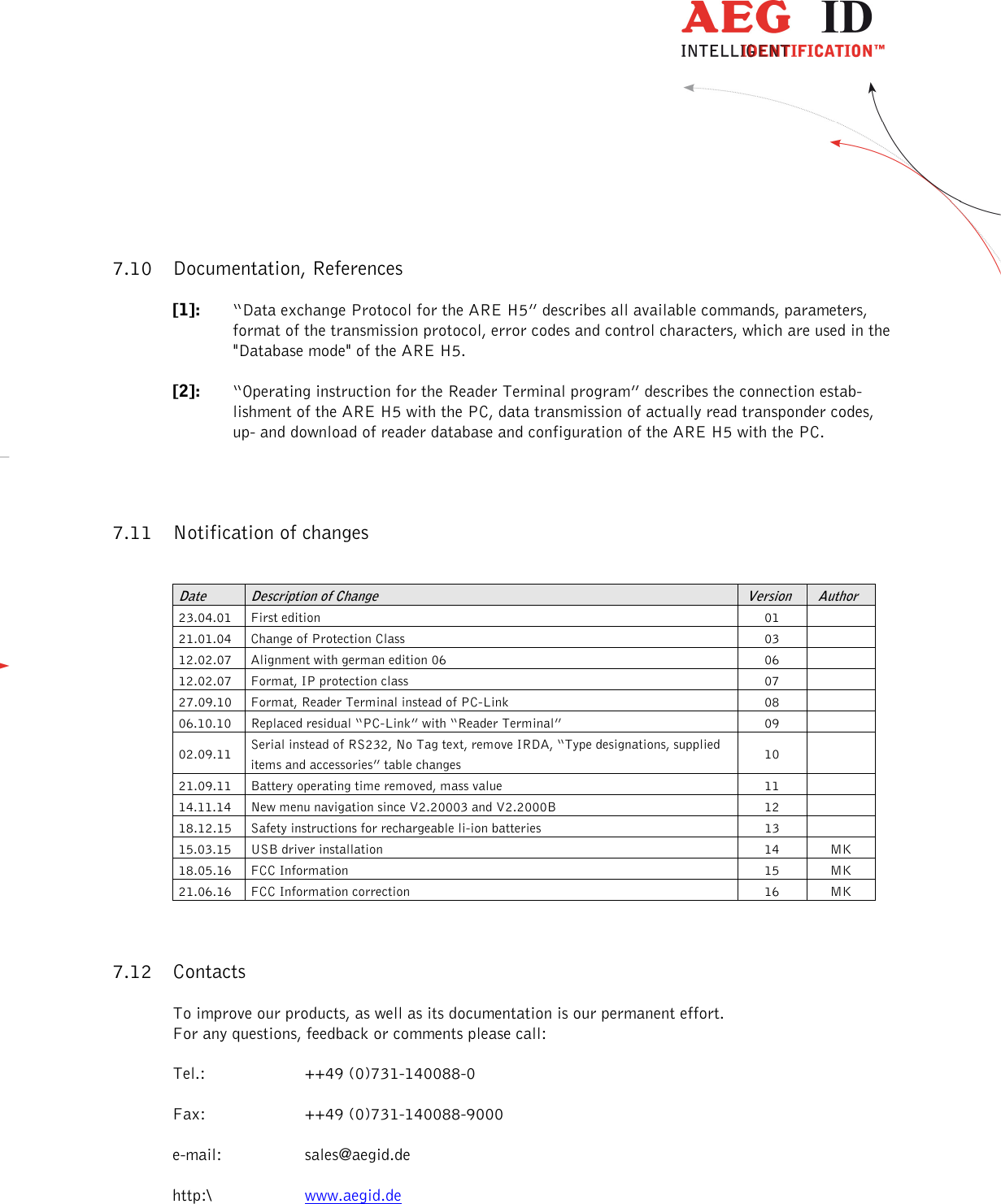                   --------------------------------------------------------------------------------31/31--------------------------------------------------------------------------------   7.10 Documentation, References [1]:  “Data exchange Protocol for the ARE H5” describes all available commands, parameters, format of the transmission protocol, error codes and control characters, which are used in the &quot;Database mode&quot; of the ARE H5. [2]:  “Operating instruction for the Reader Terminal program” describes the connection estab-lishment of the ARE H5 with the PC, data transmission of actually read transponder codes, up- and download of reader database and configuration of the ARE H5 with the PC. 7.11 Notification of changes  Date  Description of Change  Version  Author 23.04.01  First edition  01   21.01.04  Change of Protection Class  03   12.02.07  Alignment with german edition 06  06   12.02.07  Format, IP protection class  07   27.09.10  Format, Reader Terminal instead of PC-Link  08   06.10.10  Replaced residual “PC-Link” with “Reader Terminal”  09   02.09.11  Serial instead of RS232, No Tag text, remove IRDA, “Type designations, supplied items and accessories” table changes  10   21.09.11  Battery operating time removed, mass value  11   14.11.14  New menu navigation since V2.20003 and V2.2000B  12   18.12.15  Safety instructions for rechargeable li-ion batteries  13   15.03.15  USB driver installation  14  MK 18.05.16  FCC Information  15  MK 21.06.16  FCC Information correction  16  MK 7.12 Contacts To improve our products, as well as its documentation is our permanent effort. For any questions, feedback or comments please call: Tel.:   ++49 (0)731-140088-0 Fax:  ++49 (0)731-140088-9000 e-mail:  sales@aegid.de http:\  www.aegid.de  