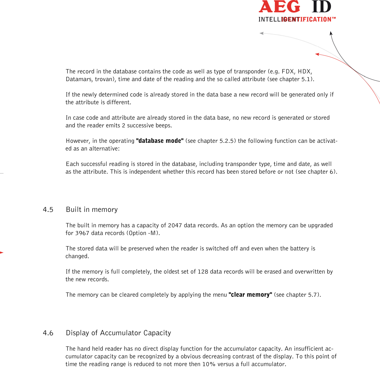                   --------------------------------------------------------------------------------10/31--------------------------------------------------------------------------------  The record in the database contains the code as well as type of transponder (e.g. FDX, HDX, Datamars, trovan), time and date of the reading and the so called attribute (see chapter 5.1). If the newly determined code is already stored in the data base a new record will be generated only if the attribute is different. In case code and attribute are already stored in the data base, no new record is generated or stored and the reader emits 2 successive beeps. However, in the operating &quot;database mode&quot; (see chapter 5.2.5) the following function can be activat-ed as an alternative: Each successful reading is stored in the database, including transponder type, time and date, as well as the attribute. This is independent whether this record has been stored before or not (see chapter 6). 4.5 Built in memory The built in memory has a capacity of 2047 data records. As an option the memory can be upgraded for 3967 data records (Option -M). The stored data will be preserved when the reader is switched off and even when the battery is changed. If the memory is full completely, the oldest set of 128 data records will be erased and overwritten by the new records. The memory can be cleared completely by applying the menu &quot;clear memory&quot; (see chapter 5.7). 4.6 Display of Accumulator Capacity The hand held reader has no direct display function for the accumulator capacity. An insufficient ac-cumulator capacity can be recognized by a obvious decreasing contrast of the display. To this point of time the reading range is reduced to not more then 10% versus a full accumulator. 