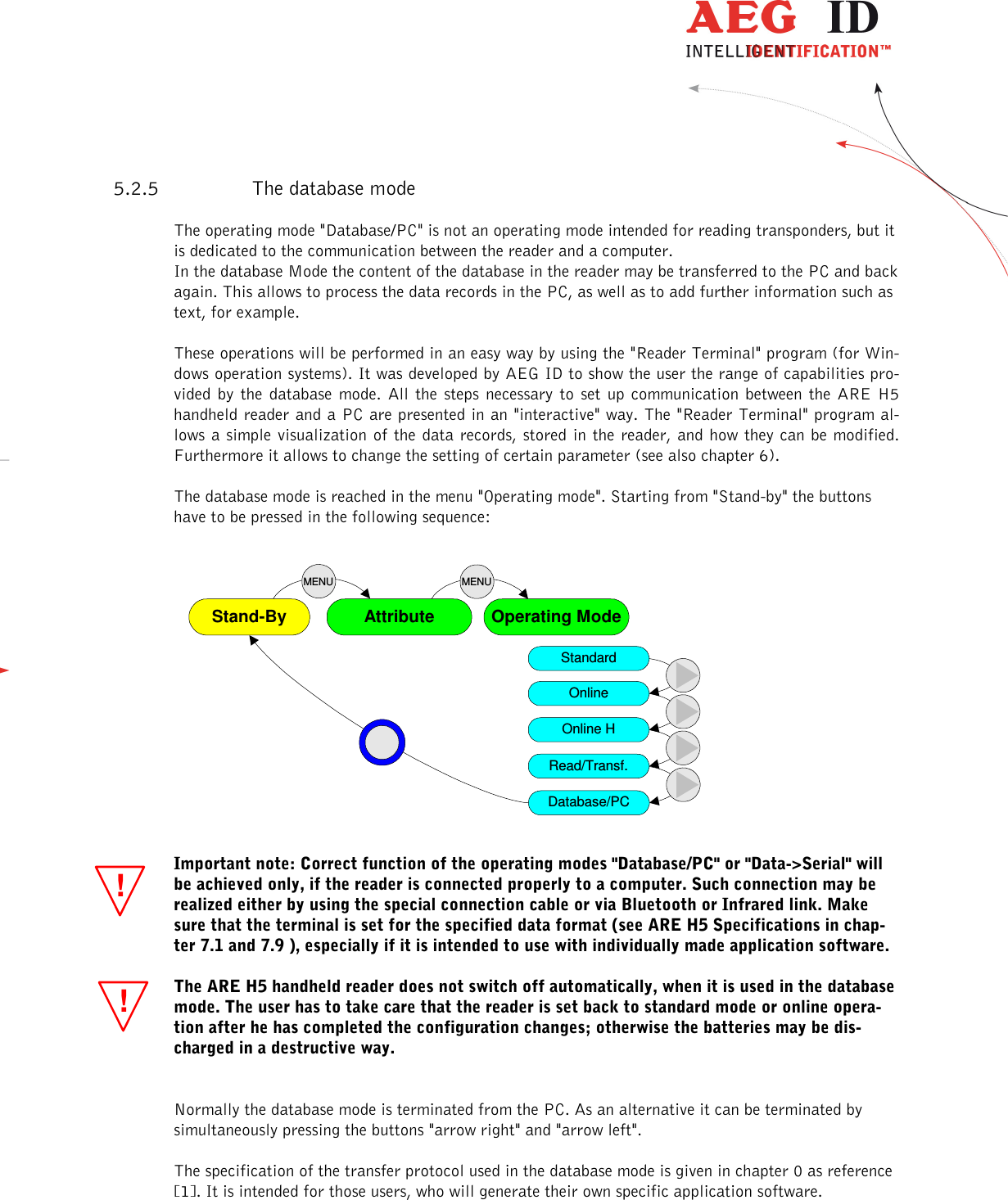                   --------------------------------------------------------------------------------15/31--------------------------------------------------------------------------------  !!5.2.5 The database mode The operating mode &quot;Database/PC&quot; is not an operating mode intended for reading transponders, but it is dedicated to the communication between the reader and a computer. In the database Mode the content of the database in the reader may be transferred to the PC and back again. This allows to process the data records in the PC, as well as to add further information such as text, for example. These operations will be performed in an easy way by using the &quot;Reader Terminal&quot; program (for Win-dows operation systems). It was developed by AEG ID to show the user the range of capabilities pro-vided  by  the  database  mode.  All the steps necessary  to  set  up  communication  between  the  ARE H5 handheld reader and a PC are presented in an &quot;interactive&quot; way. The &quot;Reader Terminal&quot; program al-lows a simple visualization  of the  data  records, stored  in  the reader,  and how they can be modified. Furthermore it allows to change the setting of certain parameter (see also chapter 6). The database mode is reached in the menu &quot;Operating mode&quot;. Starting from &quot;Stand-by&quot; the buttons have to be pressed in the following sequence:                  AttributeStand-By Operating ModeMENUMENUStandardOnlineOnline HRead/Transf.Database/PC  Important note: Correct function of the operating modes &quot;Database/PC&quot; or &quot;Data-&gt;Serial&quot; will be achieved only, if the reader is connected properly to a computer. Such connection may be realized either by using the special connection cable or via Bluetooth or Infrared link. Make sure that the terminal is set for the specified data format (see ARE H5 Specifications in chap-ter 7.1 and 7.9 ), especially if it is intended to use with individually made application software. The ARE H5 handheld reader does not switch off automatically, when it is used in the database mode. The user has to take care that the reader is set back to standard mode or online opera-tion after he has completed the configuration changes; otherwise the batteries may be dis-charged in a destructive way.  Normally the database mode is terminated from the PC. As an alternative it can be terminated by simultaneously pressing the buttons &quot;arrow right&quot; and &quot;arrow left&quot;. The specification of the transfer protocol used in the database mode is given in chapter 0 as reference [1]. It is intended for those users, who will generate their own specific application software. 