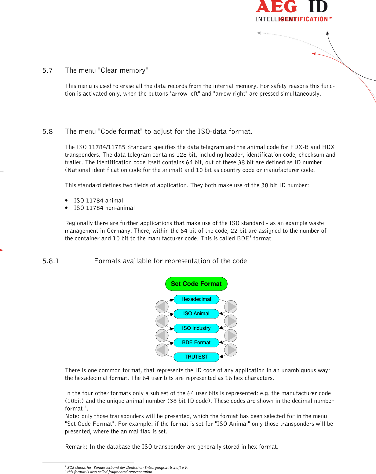                   --------------------------------------------------------------------------------18/31--------------------------------------------------------------------------------  5.7 The menu &quot;Clear memory&quot; This menu is used to erase all the data records from the internal memory. For safety reasons this func-tion is activated only, when the buttons &quot;arrow left&quot; and &quot;arrow right&quot; are pressed simultaneously. 5.8 The menu &quot;Code format&quot; to adjust for the ISO-data format. The ISO 11784/11785 Standard specifies the data telegram and the animal code for FDX-B and HDX transponders. The data telegram contains 128 bit, including header, identification code, checksum and trailer. The identification code itself contains 64 bit, out of these 38 bit are defined as ID number (National identification code for the animal) and 10 bit as country code or manufacturer code. This standard defines two fields of application. They both make use of the 38 bit ID number: • ISO 11784 animal • ISO 11784 non-animal  Regionally there are further applications that make use of the ISO standard - as an example waste management in Germany. There, within the 64 bit of the code, 22 bit are assigned to the number of the container and 10 bit to the manufacturer code. This is called BDE3 format  5.8.1 Formats available for representation of the code                                                                                   Set Code FormatHexadecimalISO AnimalISO IndustryBDE FormatTRUTEST There is one common format, that represents the ID code of any application in an unambiguous way: the hexadecimal format. The 64 user bits are represented as 16 hex characters. In the four other formats only a sub set of the 64 user bits is represented: e.g. the manufacturer code (10bit) and the unique animal number (38 bit ID code). These codes are shown in the decimal number format 4. Note: only those transponders will be presented, which the format has been selected for in the menu &quot;Set Code Format&quot;. For example: if the format is set for &quot;ISO Animal&quot; only those transponders will be presented, where the animal flag is set. Remark: In the database the ISO transponder are generally stored in hex format.                                                        3 BDE stands for  Bundesverband der Deutschen Entsorgungswirtschaft e.V. 4 this format is also called fragmented representation. 
