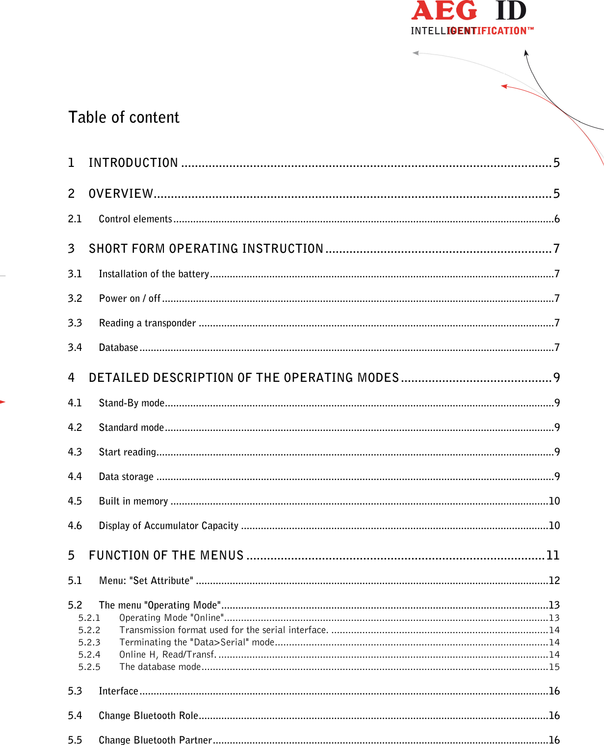                   --------------------------------------------------------------------------------2/31--------------------------------------------------------------------------------  Table of content  1 INTRODUCTION ............................................................................................................ 5 2 OVERVIEW .................................................................................................................... 5 2.1 Control elements ....................................................................................................................................... 6 3 SHORT FORM OPERATING INSTRUCTION .................................................................. 7 3.1 Installation of the battery .......................................................................................................................... 7 3.2 Power on / off ........................................................................................................................................... 7 3.3 Reading a transponder .............................................................................................................................. 7 3.4 Database ................................................................................................................................................... 7 4 DETAILED DESCRIPTION OF THE OPERATING MODES ............................................ 9 4.1 Stand-By mode.......................................................................................................................................... 9 4.2 Standard mode .......................................................................................................................................... 9 4.3 Start reading ............................................................................................................................................. 9 4.4 Data storage ............................................................................................................................................. 9 4.5 Built in memory ...................................................................................................................................... 10 4.6 Display of Accumulator Capacity ............................................................................................................. 10 5 FUNCTION OF THE MENUS ....................................................................................... 11 5.1 Menu: &quot;Set Attribute&quot; ............................................................................................................................. 12 5.2 The menu &quot;Operating Mode&quot; .................................................................................................................... 13 5.2.1 Operating Mode &quot;Online&quot; ................................................................................................................... 13 5.2.2 Transmission format used for the serial interface. ............................................................................. 14 5.2.3 Terminating the &quot;Data&gt;Serial&quot; mode ................................................................................................. 14 5.2.4 Online H, Read/Transf. ..................................................................................................................... 14 5.2.5 The database mode ........................................................................................................................... 15 5.3 Interface ................................................................................................................................................. 16 5.4 Change Bluetooth Role ............................................................................................................................ 16 5.5 Change Bluetooth Partner ....................................................................................................................... 16 