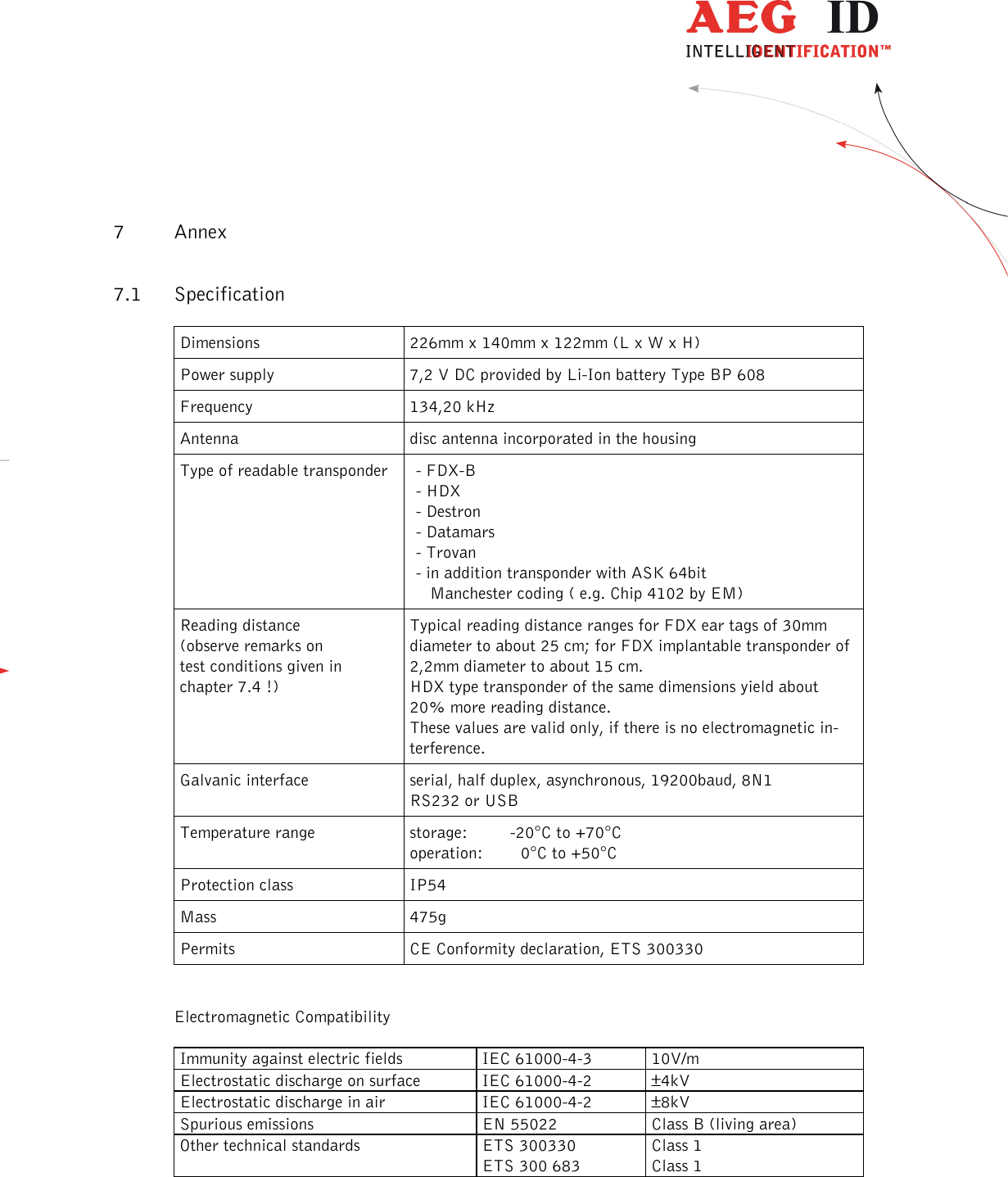                   --------------------------------------------------------------------------------22/31--------------------------------------------------------------------------------   7 Annex 7.1 Specification Dimensions  226mm x 140mm x 122mm (L x W x H) Power supply  7,2 V DC provided by Li-Ion battery Type BP 608 Frequency  134,20 kHz Antenna  disc antenna incorporated in the housing Type of readable transponder   - FDX-B - HDX - Destron - Datamars - Trovan - in addition transponder with ASK 64bit    Manchester coding ( e.g. Chip 4102 by EM) Reading distance (observe remarks on  test conditions given in  chapter 7.4 !) Typical reading distance ranges for FDX ear tags of 30mm diameter to about 25 cm; for FDX implantable transponder of 2,2mm diameter to about 15 cm. HDX type transponder of the same dimensions yield about 20% more reading distance. These values are valid only, if there is no electromagnetic in-terference. Galvanic interface  serial, half duplex, asynchronous, 19200baud, 8N1  RS232 or USB Temperature range  storage:         -20°C to +70°C operation:        0°C to +50°C Protection class  IP54   Mass  475g Permits  CE Conformity declaration, ETS 300330  Electromagnetic Compatibility Immunity against electric fields  IEC 61000-4-3 10V/m Electrostatic discharge on surface  IEC 61000-4-2 ±4kV Electrostatic discharge in air  IEC 61000-4-2 ±8kV Spurious emissions EN 55022 Class B (living area) Other technical standards  ETS 300330 ETS 300 683 Class 1 Class 1  